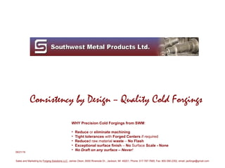 Consistency by Design – Quality Cold Forgings
WHY Precision Cold Forgings from SWM:
• Reduce or eliminate machining
• Tight tolerances with Forged Centers if required
• Reduced raw material waste – No Flash
• Exceptional surface finish – No Surface Scale - None
• No Draft on any surface – Never!09/21/16
Sales and Marketing by Forging Solutions LLC, James Olson, 6000 Riverside Dr., Jackson, MI 49201, Phone: 517-787-7665, Fax: 800-390-2352, email: jaoforge@gmail.com
 