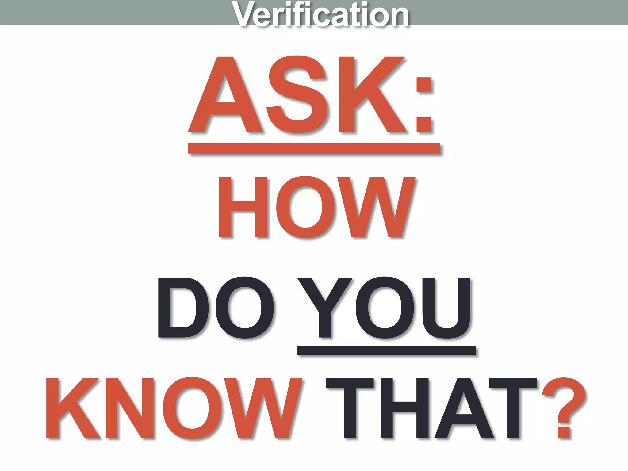 ASK:
HOW
DO YOU
KNOW THAT?
Verification
 