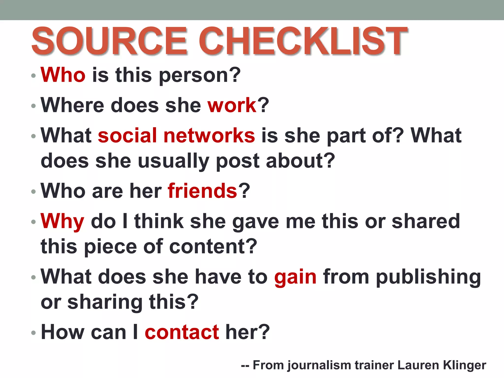 SOURCE CHECKLIST
• Who is this person?
• Where does she work?
• What social networks is she part of? What
does she usually post about?
• Who are her friends?
• Why do I think she gave me this or shared
this piece of content?
• What does she have to gain from publishing
or sharing this?
• How can I contact her?
-- From journalism trainer Lauren Klinger
 