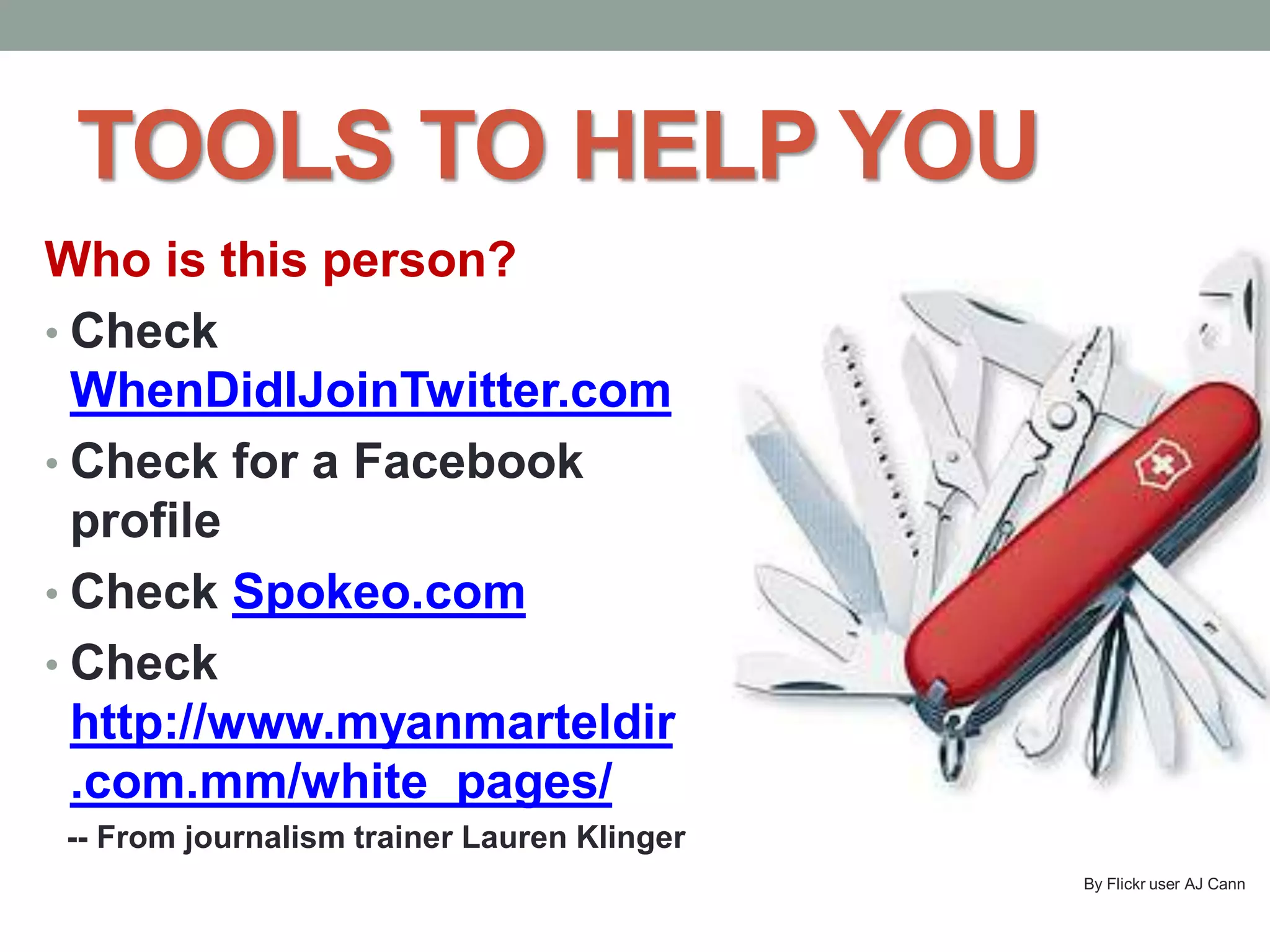 TOOLS TO HELP YOU
Who is this person?
• Check
WhenDidIJoinTwitter.com
• Check for a Facebook
profile
• Check Spokeo.com
• Check
http://www.myanmarteldir
.com.mm/white_pages/
-- From journalism trainer Lauren Klinger
By Flickr user AJ Cann
 
