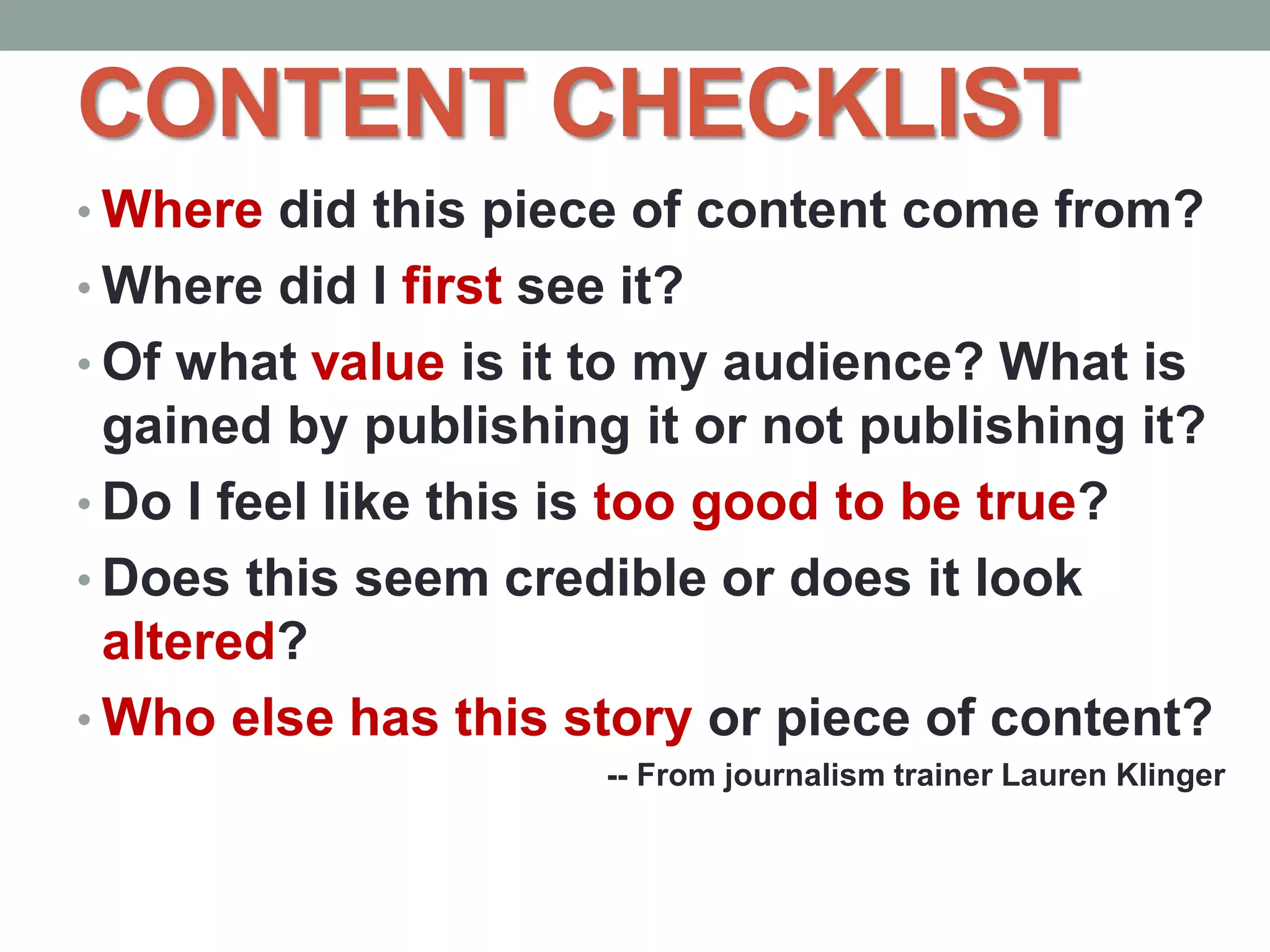 CONTENT CHECKLIST
• Where did this piece of content come from?
• Where did I first see it?
• Of what value is it to my audience? What is
gained by publishing it or not publishing it?
• Do I feel like this is too good to be true?
• Does this seem credible or does it look
altered?
• Who else has this story or piece of content?
-- From journalism trainer Lauren Klinger
 