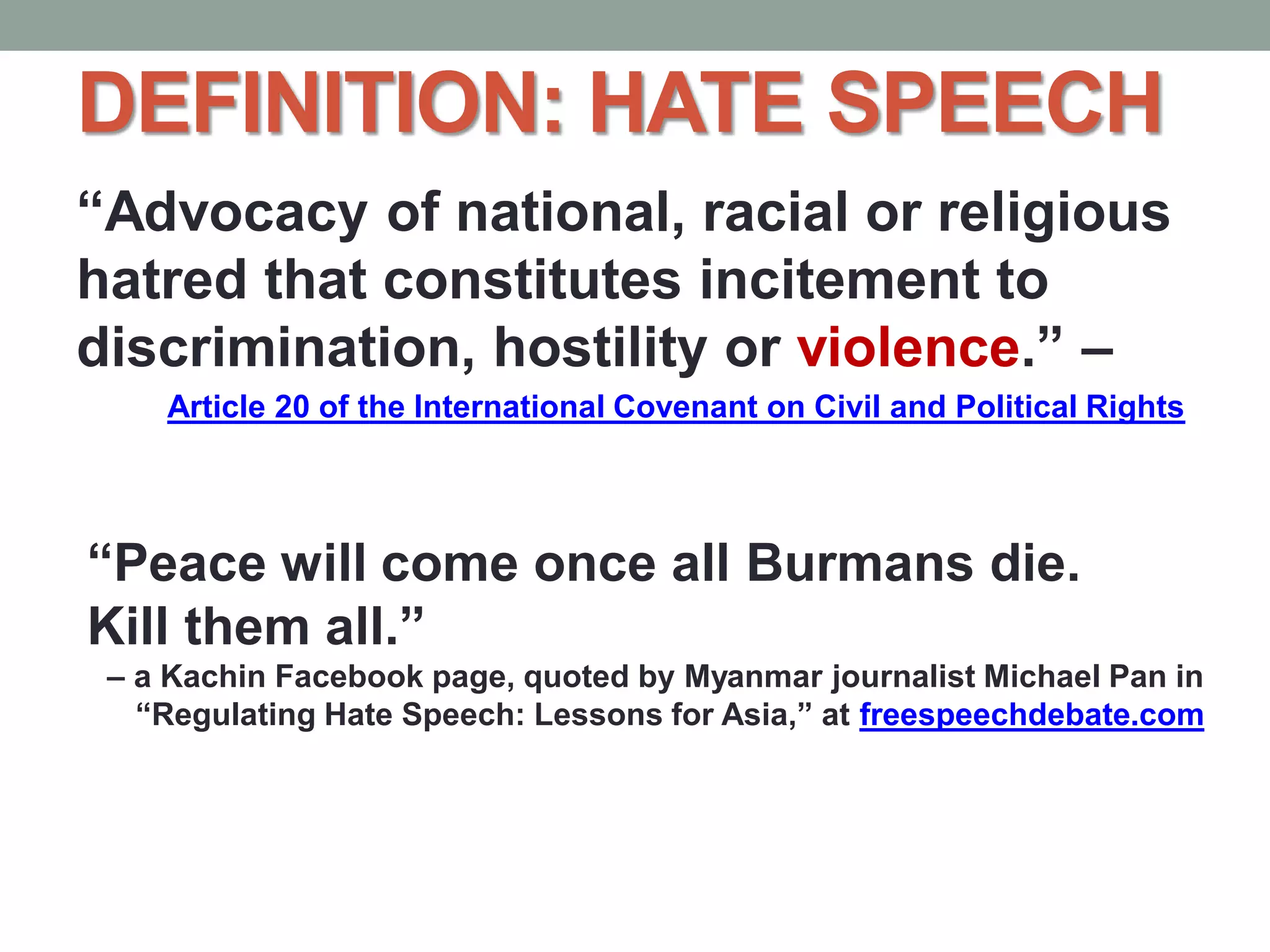 DEFINITION: HATE SPEECH
“Advocacy of national, racial or religious
hatred that constitutes incitement to
discrimination, hostility or violence.” –
Article 20 of the International Covenant on Civil and Political Rights
“Peace will come once all Burmans die.
Kill them all.”
– a Kachin Facebook page, quoted by Myanmar journalist Michael Pan in
“Regulating Hate Speech: Lessons for Asia,” at freespeechdebate.com
 