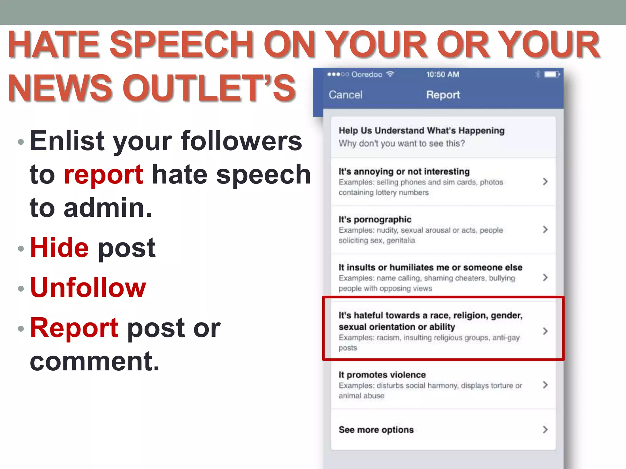 HATE SPEECH ON YOUR OR YOUR
NEWS OUTLET’S
• Enlist your followers
to report hate speech
to admin.
• Hide post
• Unfollow
• Report post or
comment.
 