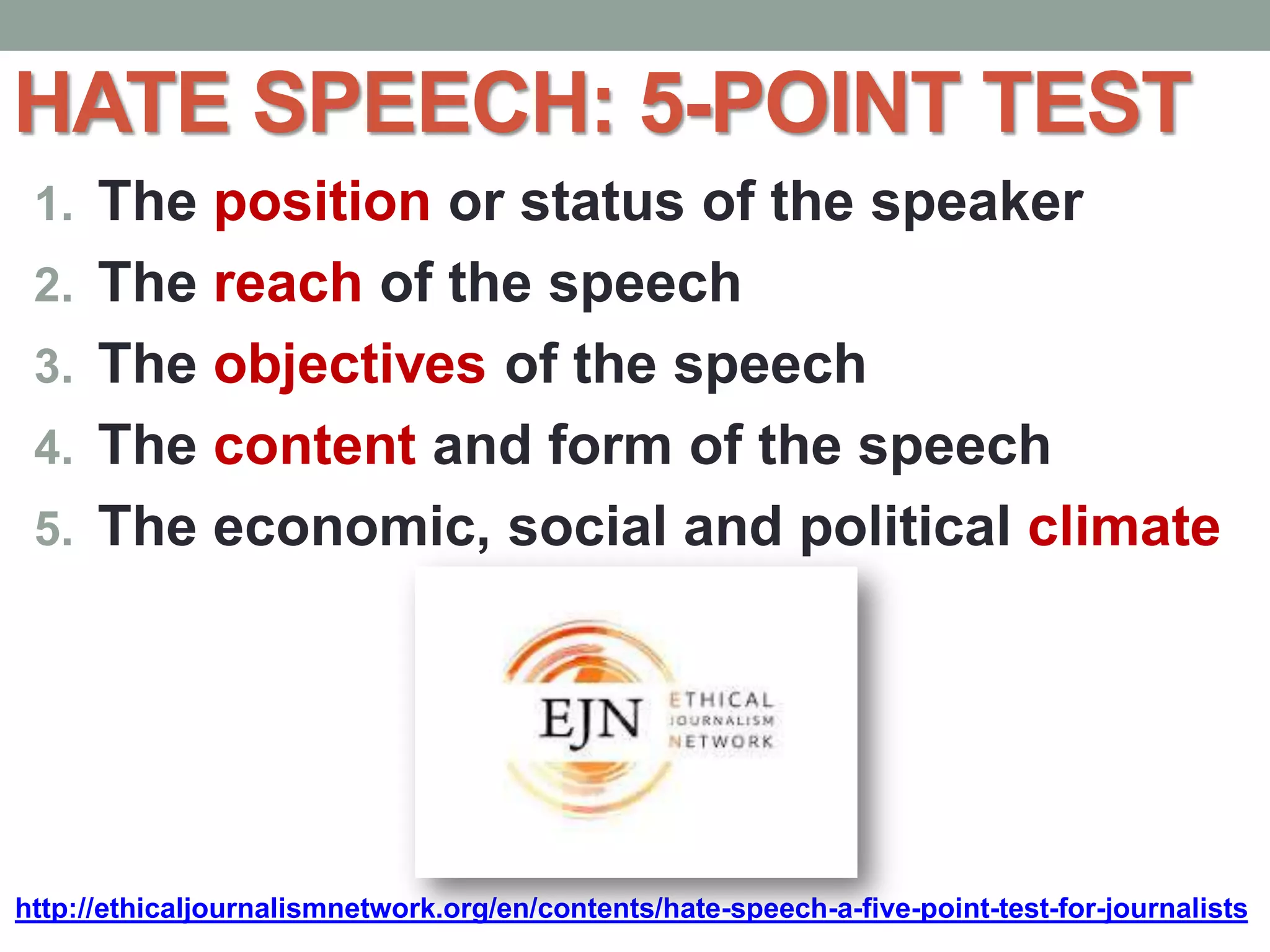 HATE SPEECH: 5-POINT TEST
1. The position or status of the speaker
2. The reach of the speech
3. The objectives of the speech
4. The content and form of the speech
5. The economic, social and political climate
http://ethicaljournalismnetwork.org/en/contents/hate-speech-a-five-point-test-for-journalists
 