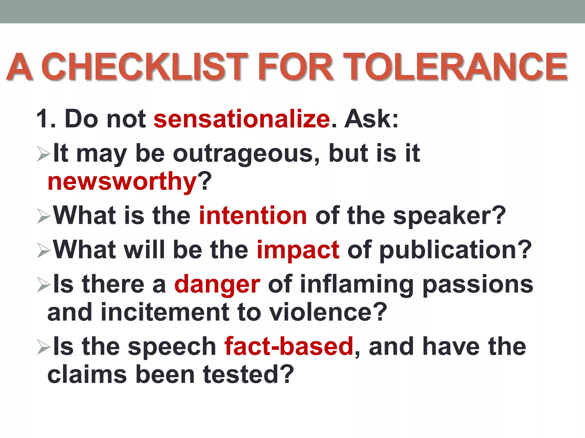 A CHECKLIST FOR TOLERANCE
1. Do not sensationalize. Ask:
It may be outrageous, but is it
newsworthy?
What is the intention of the speaker?
What will be the impact of publication?
Is there a danger of inflaming passions
and incitement to violence?
Is the speech fact-based, and have the
claims been tested?
 