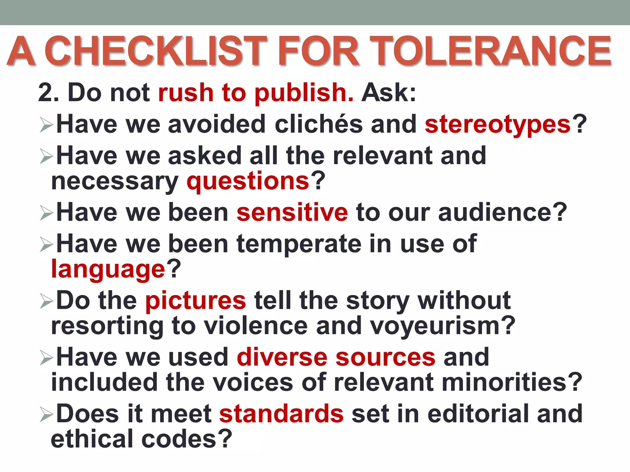 A CHECKLIST FOR TOLERANCE
2. Do not rush to publish. Ask:
Have we avoided clichés and stereotypes?
Have we asked all the relevant and
necessary questions?
Have we been sensitive to our audience?
Have we been temperate in use of
language?
Do the pictures tell the story without
resorting to violence and voyeurism?
Have we used diverse sources and
included the voices of relevant minorities?
Does it meet standards set in editorial and
ethical codes?
 