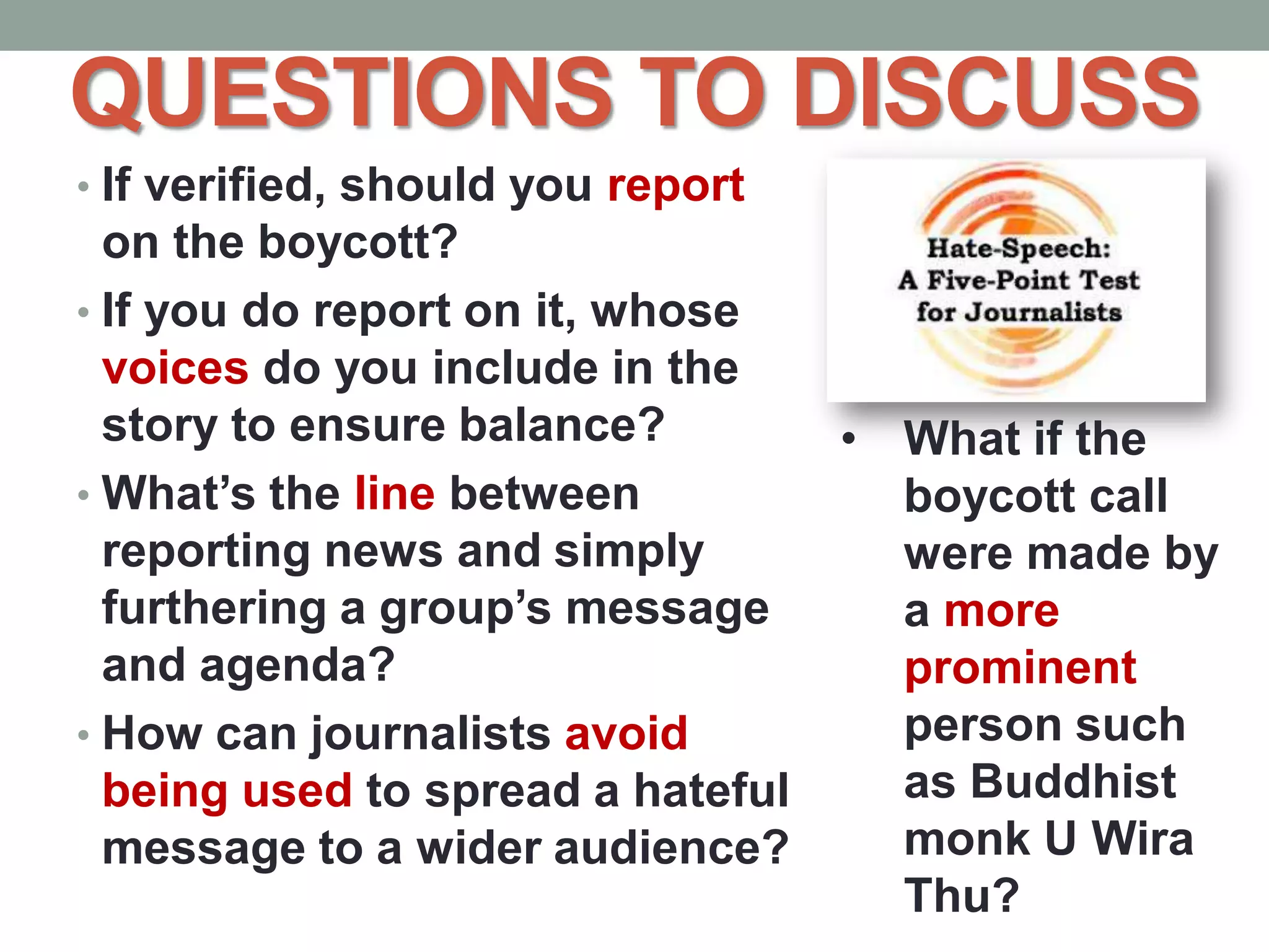 QUESTIONS TO DISCUSS
• If verified, should you report
on the boycott?
• If you do report on it, whose
voices do you include in the
story to ensure balance?
• What’s the line between
reporting news and simply
furthering a group’s message
and agenda?
• How can journalists avoid
being used to spread a hateful
message to a wider audience?
• What if the
boycott call
were made by
a more
prominent
person such
as Buddhist
monk U Wira
Thu?
 