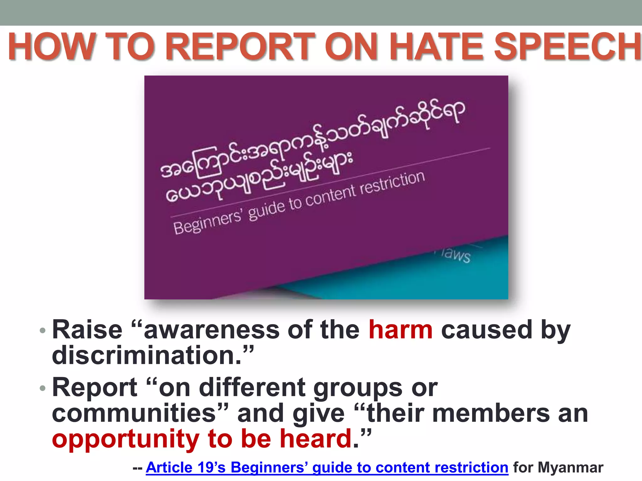 HOW TO REPORT ON HATE SPEECH
• Raise “awareness of the harm caused by
discrimination.”
• Report “on different groups or
communities” and give “their members an
opportunity to be heard.”
-- Article 19’s Beginners’ guide to content restriction for Myanmar
 