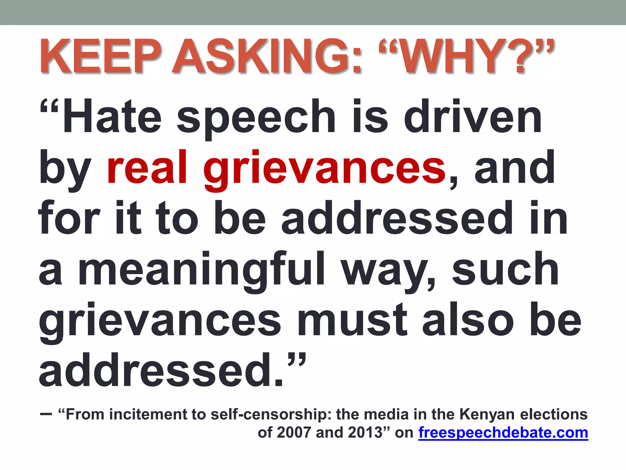 KEEP ASKING: “WHY?”
“Hate speech is driven
by real grievances, and
for it to be addressed in
a meaningful way, such
grievances must also be
addressed.”
– “From incitement to self-censorship: the media in the Kenyan elections
of 2007 and 2013” on freespeechdebate.com
 