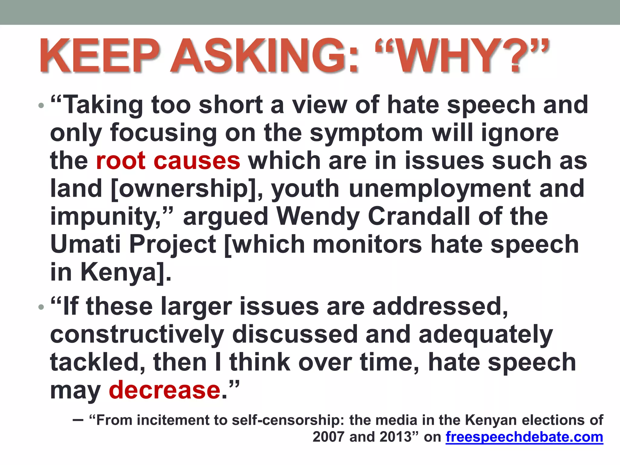 KEEP ASKING: “WHY?”
• “Taking too short a view of hate speech and
only focusing on the symptom will ignore
the root causes which are in issues such as
land [ownership], youth unemployment and
impunity,” argued Wendy Crandall of the
Umati Project [which monitors hate speech
in Kenya].
• “If these larger issues are addressed,
constructively discussed and adequately
tackled, then I think over time, hate speech
may decrease.”
– “From incitement to self-censorship: the media in the Kenyan elections of
2007 and 2013” on freespeechdebate.com
 