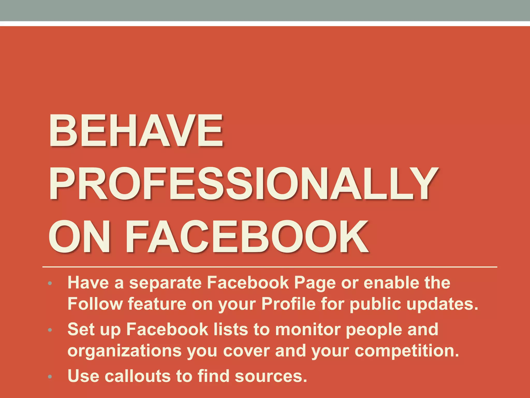 BEHAVE
PROFESSIONALLY
ON FACEBOOK
• Have a separate Facebook Page or enable the
Follow feature on your Profile for public updates.
• Set up Facebook lists to monitor people and
organizations you cover and your competition.
• Use callouts to find sources.
 