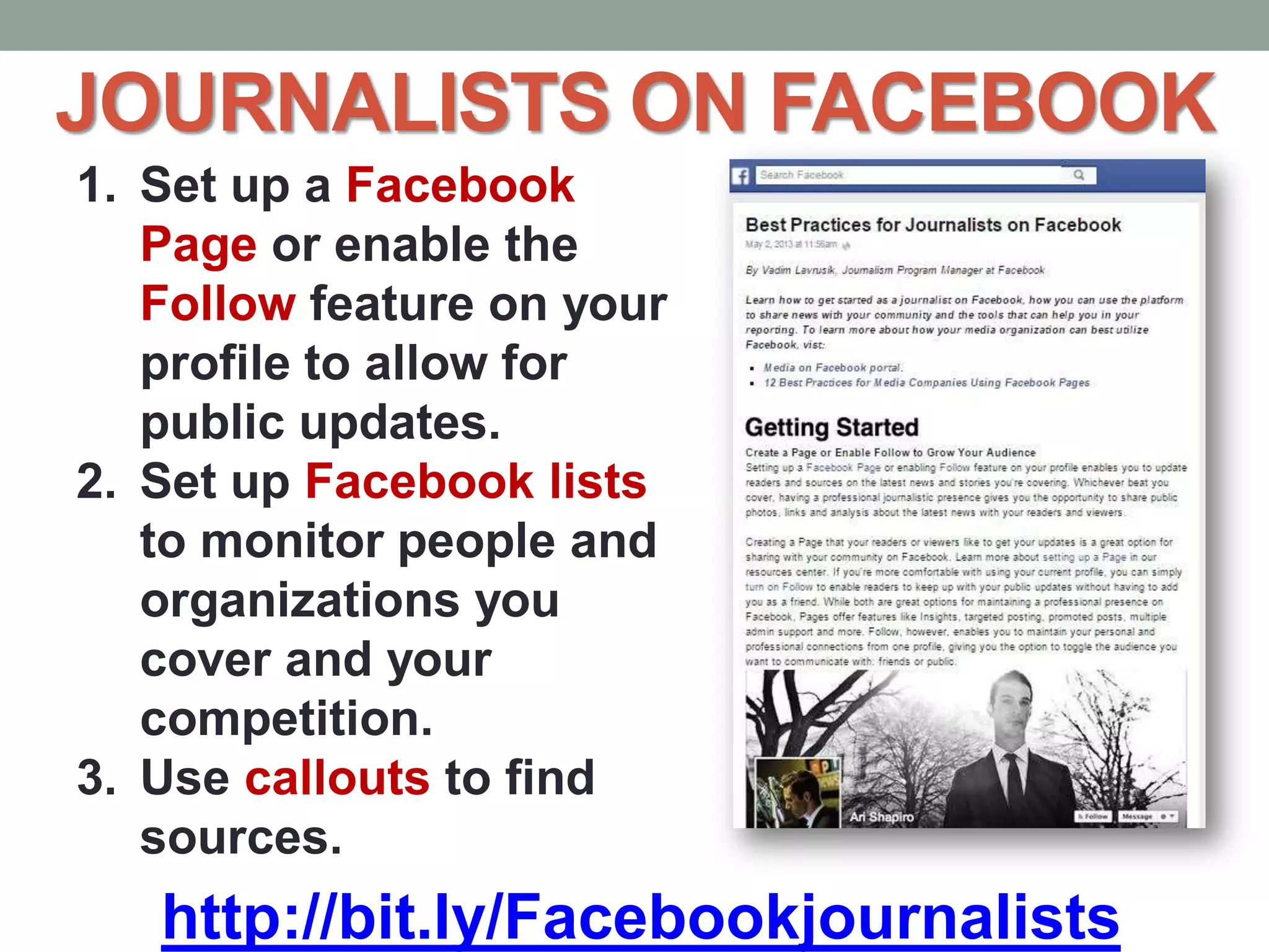 JOURNALISTS ON FACEBOOK
http://bit.ly/Facebookjournalists
1. Set up a Facebook
Page or enable the
Follow feature on your
profile to allow for
public updates.
2. Set up Facebook lists
to monitor people and
organizations you
cover and your
competition.
3. Use callouts to find
sources.
 