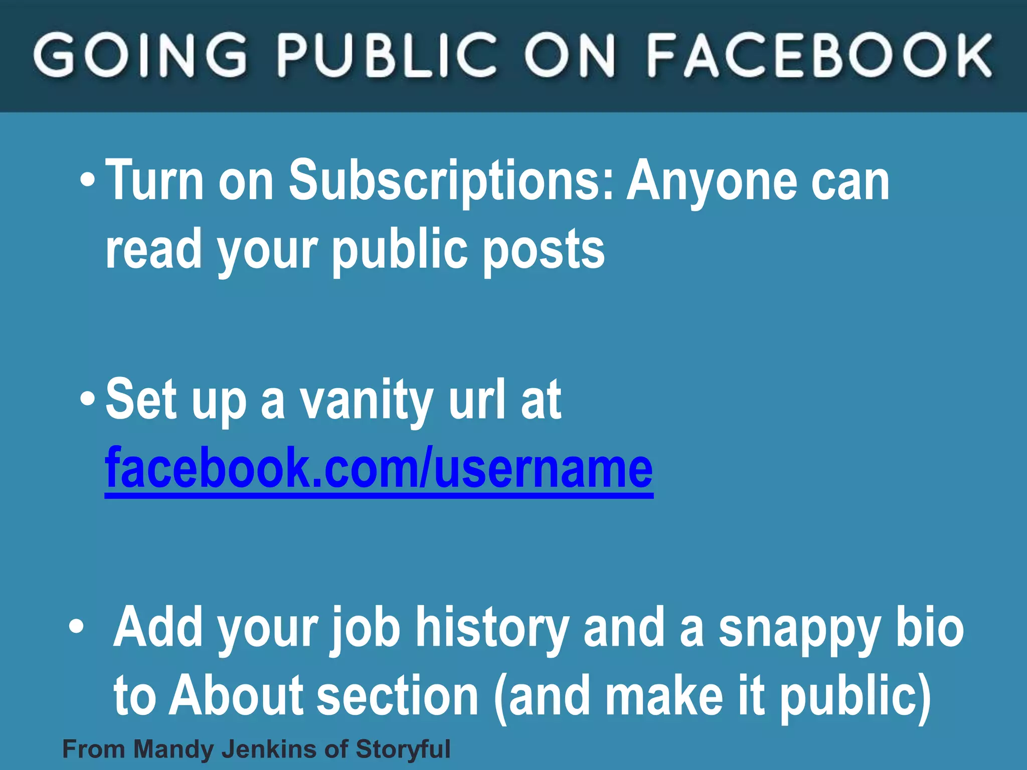 •Turn on Subscriptions: Anyone can
read your public posts
•Set up a vanity url at
facebook.com/username
• Add your job history and a snappy bio
to About section (and make it public)
From Mandy Jenkins of Storyful
 
