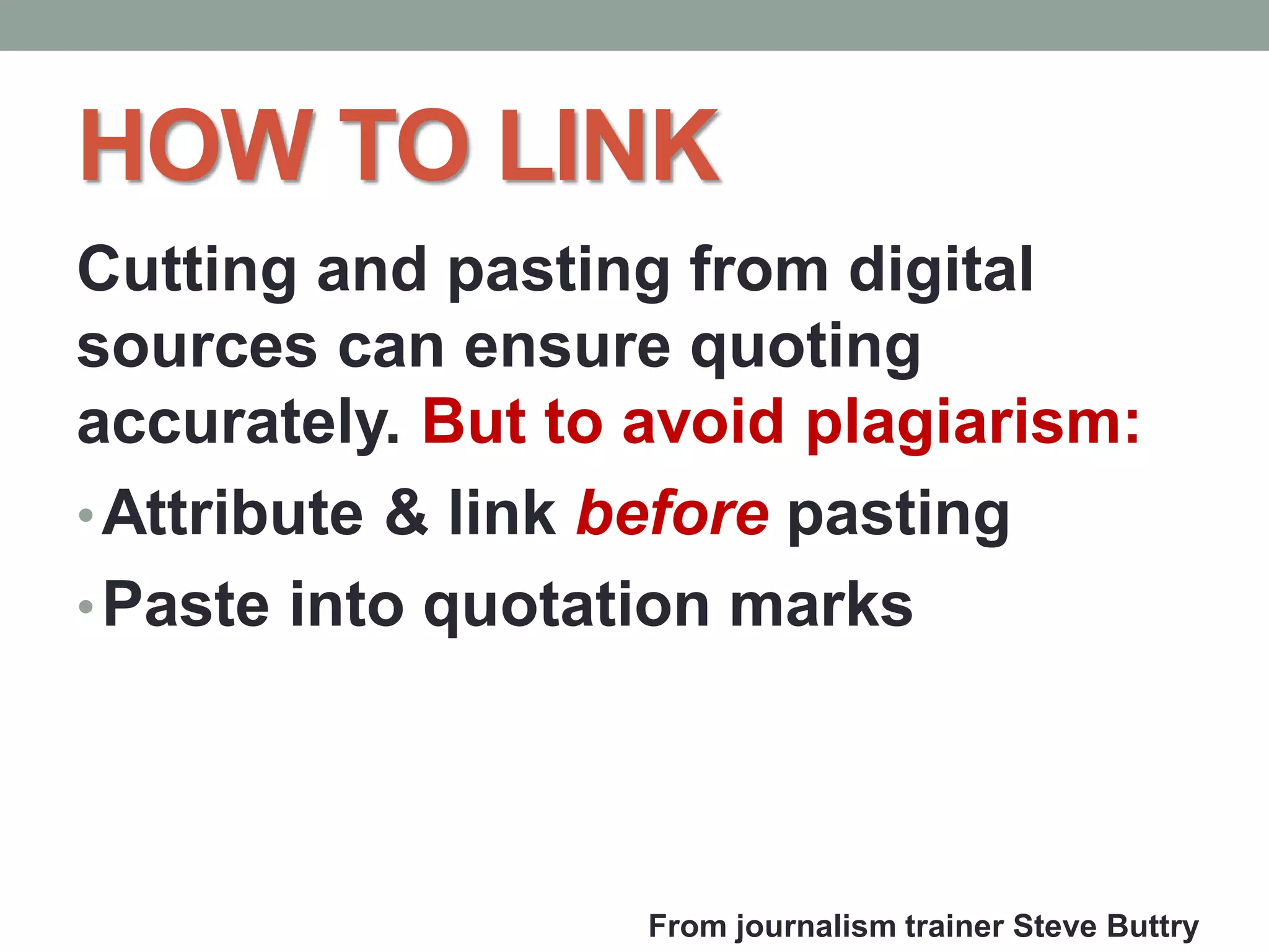 HOW TO LINK
Cutting and pasting from digital
sources can ensure quoting
accurately. But to avoid plagiarism:
•Attribute & link before pasting
•Paste into quotation marks
From journalism trainer Steve Buttry
 
