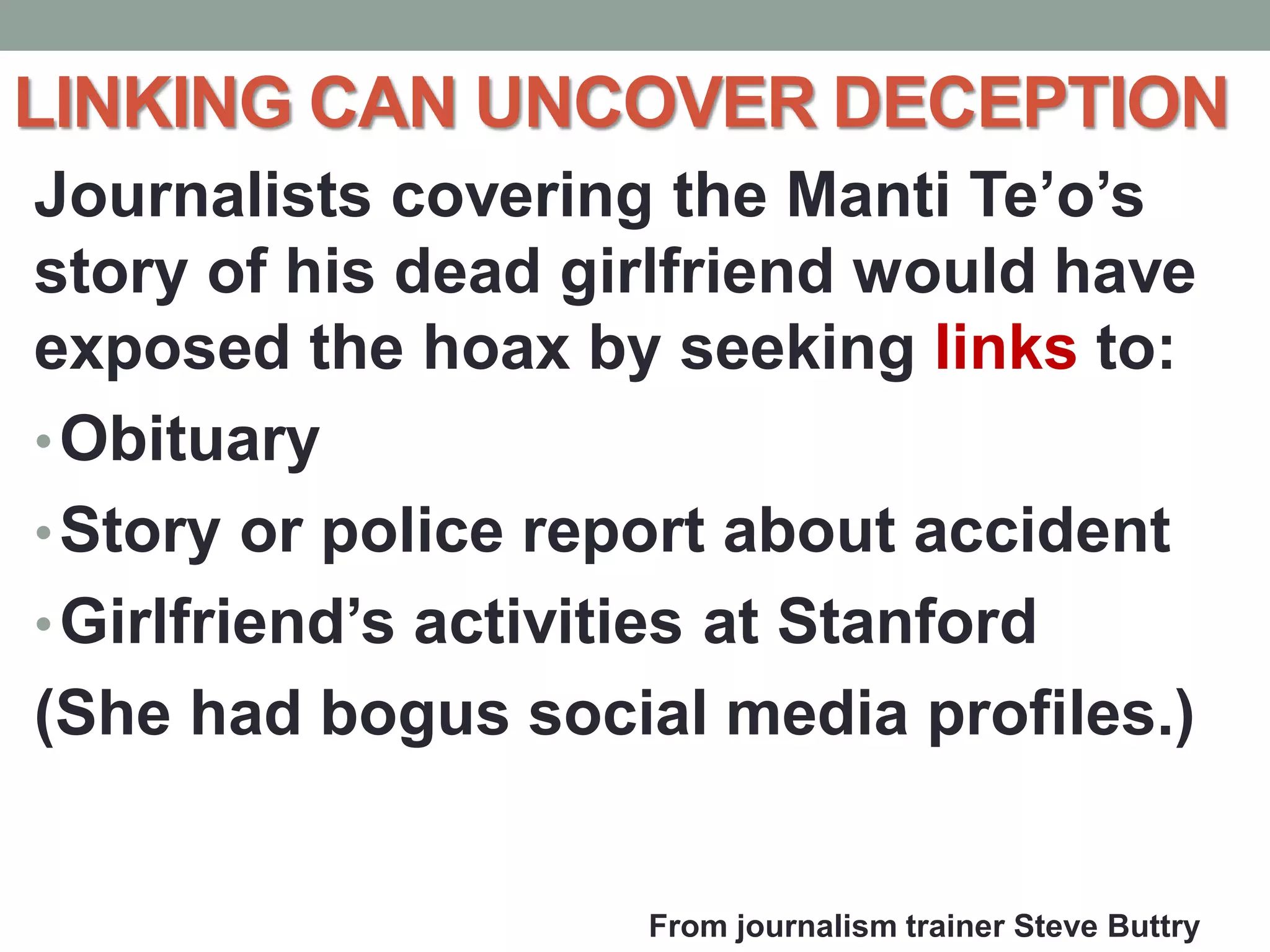 LINKING CAN UNCOVER DECEPTION
Journalists covering the Manti Te’o’s
story of his dead girlfriend would have
exposed the hoax by seeking links to:
•Obituary
•Story or police report about accident
•Girlfriend’s activities at Stanford
(She had bogus social media profiles.)
From journalism trainer Steve Buttry
 