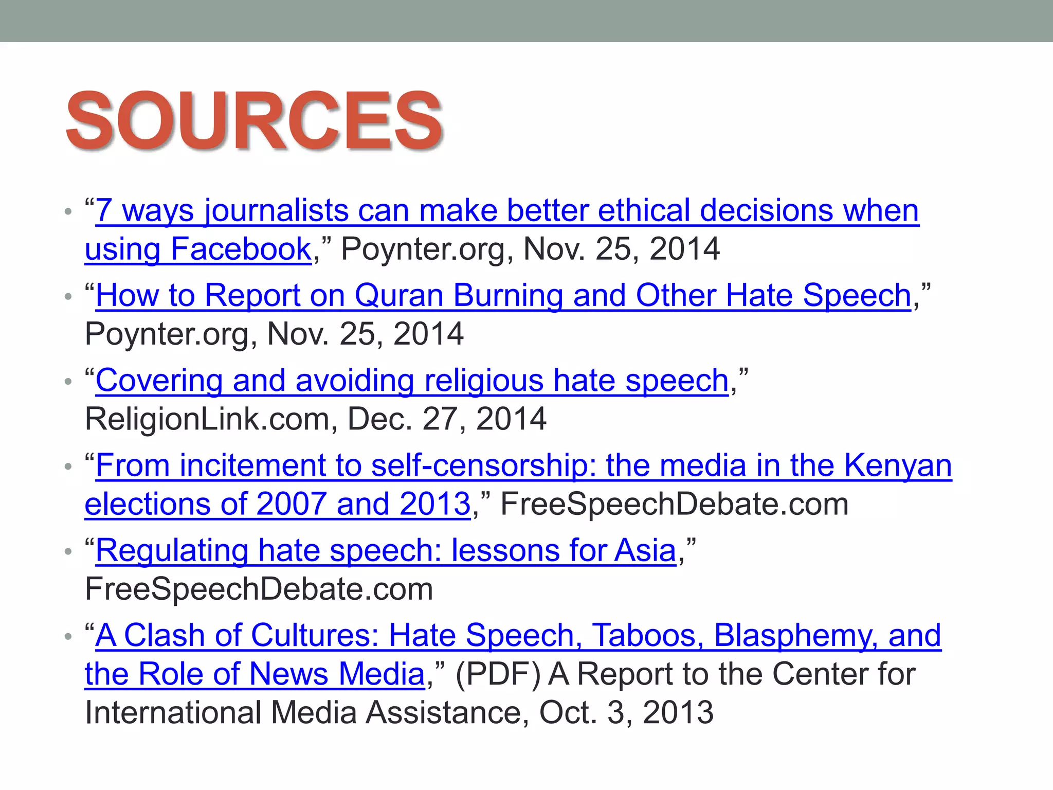 SOURCES
• “7 ways journalists can make better ethical decisions when
using Facebook,” Poynter.org, Nov. 25, 2014
• “How to Report on Quran Burning and Other Hate Speech,”
Poynter.org, Nov. 25, 2014
• “Covering and avoiding religious hate speech,”
ReligionLink.com, Dec. 27, 2014
• “From incitement to self-censorship: the media in the Kenyan
elections of 2007 and 2013,” FreeSpeechDebate.com
• “Regulating hate speech: lessons for Asia,”
FreeSpeechDebate.com
• “A Clash of Cultures: Hate Speech, Taboos, Blasphemy, and
the Role of News Media,” (PDF) A Report to the Center for
International Media Assistance, Oct. 3, 2013
 