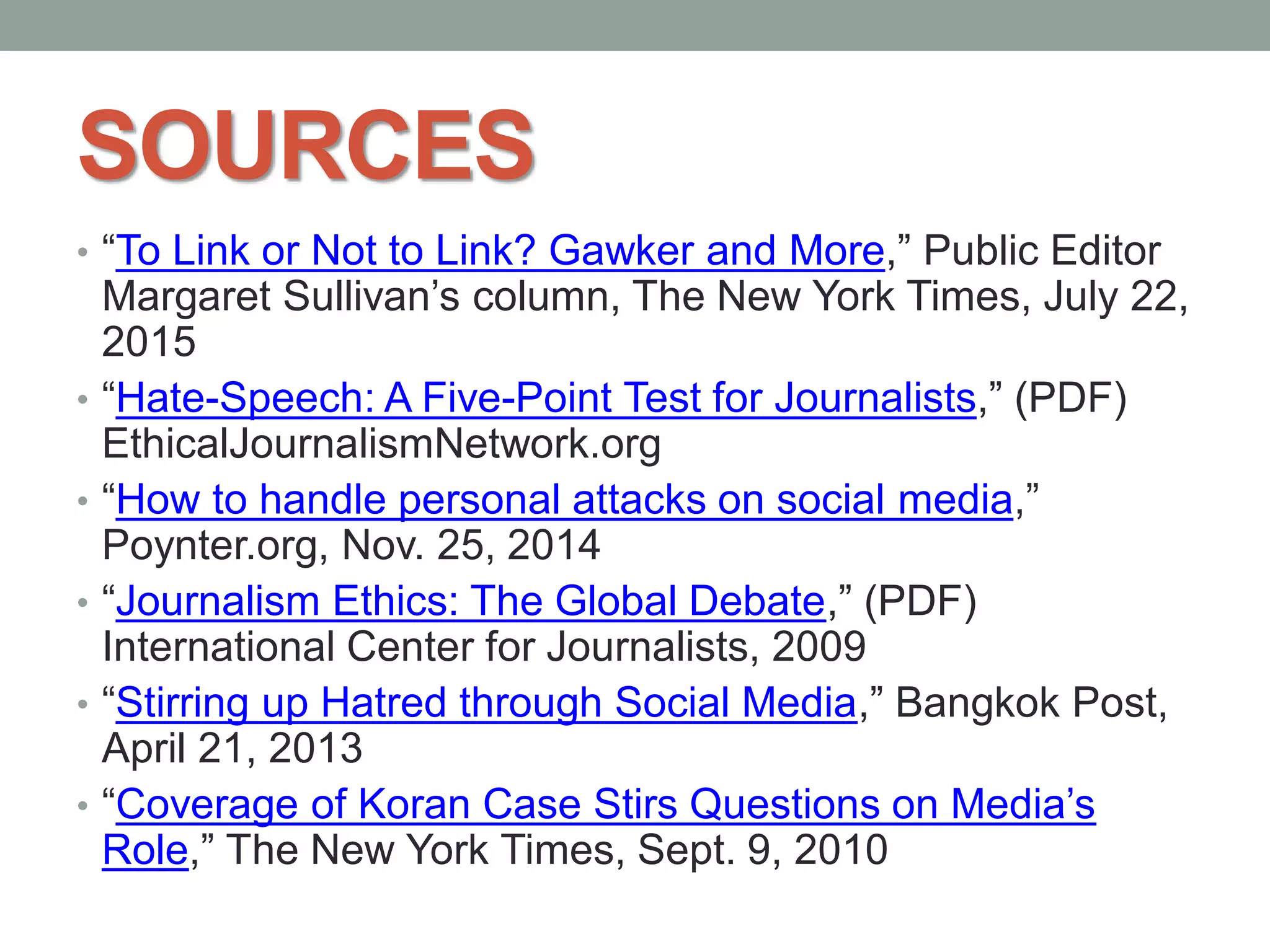 SOURCES
• “To Link or Not to Link? Gawker and More,” Public Editor
Margaret Sullivan’s column, The New York Times, July 22,
2015
• “Hate-Speech: A Five-Point Test for Journalists,” (PDF)
EthicalJournalismNetwork.org
• “How to handle personal attacks on social media,”
Poynter.org, Nov. 25, 2014
• “Journalism Ethics: The Global Debate,” (PDF)
International Center for Journalists, 2009
• “Stirring up Hatred through Social Media,” Bangkok Post,
April 21, 2013
• “Coverage of Koran Case Stirs Questions on Media’s
Role,” The New York Times, Sept. 9, 2010
 