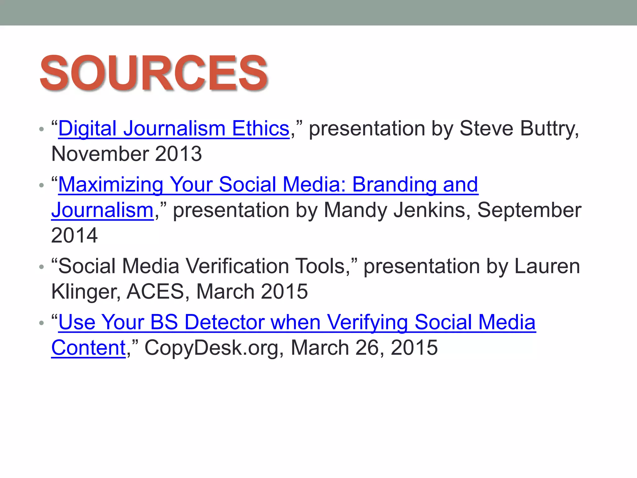 SOURCES
• “Digital Journalism Ethics,” presentation by Steve Buttry,
November 2013
• “Maximizing Your Social Media: Branding and
Journalism,” presentation by Mandy Jenkins, September
2014
• “Social Media Verification Tools,” presentation by Lauren
Klinger, ACES, March 2015
• “Use Your BS Detector when Verifying Social Media
Content,” CopyDesk.org, March 26, 2015
 