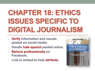 CHAPTER 18: ETHICS
ISSUES SPECIFIC TO
DIGITAL JOURNALISM
• Verify information and visuals
posted on social media.
• Handle hate speech posted online.
• Behave professionally on
Facebook.
• Link or embed to help attribute.
 