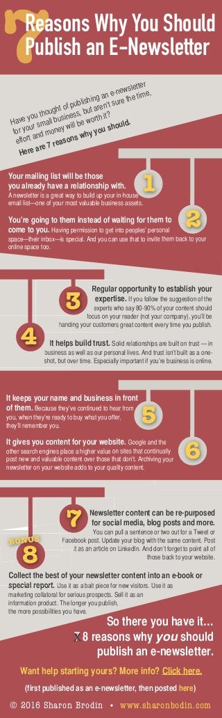 Have you thought of publishing an e-newsletter
for your small business, but aren’t sure the time,
effort and money will be worth it?
Here are 7 reasons why you should.
Reasons Why You Should
Publish an E-Newsletter
1
Your mailing list will be those
you already have a relationship with.
A newsletter is a great way to build up your in-house
email list—one of your most valuable business assets.
You’re going to them instead of waiting for them to
come to you. Having permission to get into peoples’ personal
space—their inbox—is special. And you can use that to invite them back to your
online space too.
Regular opportunity to establish your
expertise. If you follow the suggestion of the
experts who say 80-90% of your content should
focus on your reader (not your company), you’ll be
handing your customers great content every time you publish.
Newsletter content can be re-purposed
for social media, blog posts and more.
You can pull a sentence or two out for a Tweet or
Facebook post. Update your blog with the same content. Post
it as an article on LinkedIn. And don’t forget to point all of
those back to your website.
Collect the best of your newsletter content into an e-book or
special report. Use it as a bait piece for new visitors. Use it as
marketing collatoral for serious prospects. Sell it as an
information product. The longer you publish,
the more possibilities you have.
It helps build trust. Solid relationships are built on trust — in
business as well as our personal lives. And trust isn’t built as a one-
shot, but over time. Especially important if you’re business is online.
It keeps your name and business in front
of them. Because they’ve continued to hear from
you, when they’re ready to buy what you offer,
they’ll remember you.
It gives you content for your website. Google and the
other search engines place a higher value on sites that continually
post new and valuable content over those that don’t. Archiving your
newsletter on your website adds to your quality content.
3
4
7
8
2
5
6
BONUS
(first published as an e-newsletter, then posted here)
© 2016 Sharon Brodin • www.sharonbodin.com
So there you have it…
7 8 reasons why you should
publish an e-newsletter.
X
Want help starting yours? More info? Click here.
 