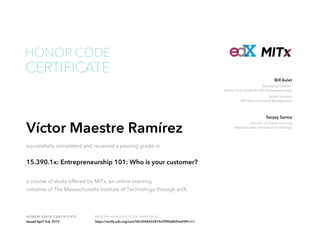 Managing Director,
Martin Trust Center for MIT Entrepreneurship
Senior Lecturer
MIT Sloan School of Management
Bill Aulet
Director of Digital Learning
Massachusetts Institute of Technology
Sanjay Sarma
HONOR CODE CERTIFICATE Verify the authenticity of this certificate at
CERTIFICATE
HONOR CODE
Víctor Maestre Ramírez
successfully completed and received a passing grade in
15.390.1x: Entrepreneurship 101: Who is your customer?
a course of study offered by MITx, an online learning
initiative of The Massachusetts Institute of Technology through edX.
Issued April 3rd, 2015 https://verify.edx.org/cert/58c2044432814cf39f0a8693e4981c11
 
