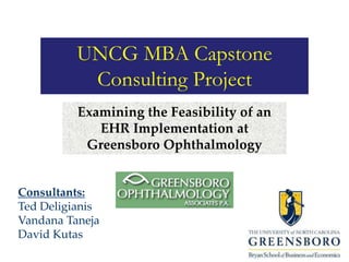 UNCG MBA Capstone
Consulting Project
Examining the Feasibility of an
EHR Implementation at
Greensboro Ophthalmology
Consultants:
Ted Deligianis
Vandana Taneja
David Kutas
 