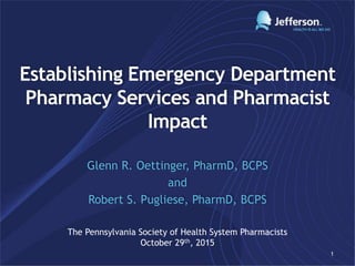 Establishing Emergency Department
Pharmacy Services and Pharmacist
Impact
Glenn R. Oettinger, PharmD, BCPS
and
Robert S. Pugliese, PharmD, BCPS
1
The Pennsylvania Society of Health System Pharmacists
October 29th, 2015
 