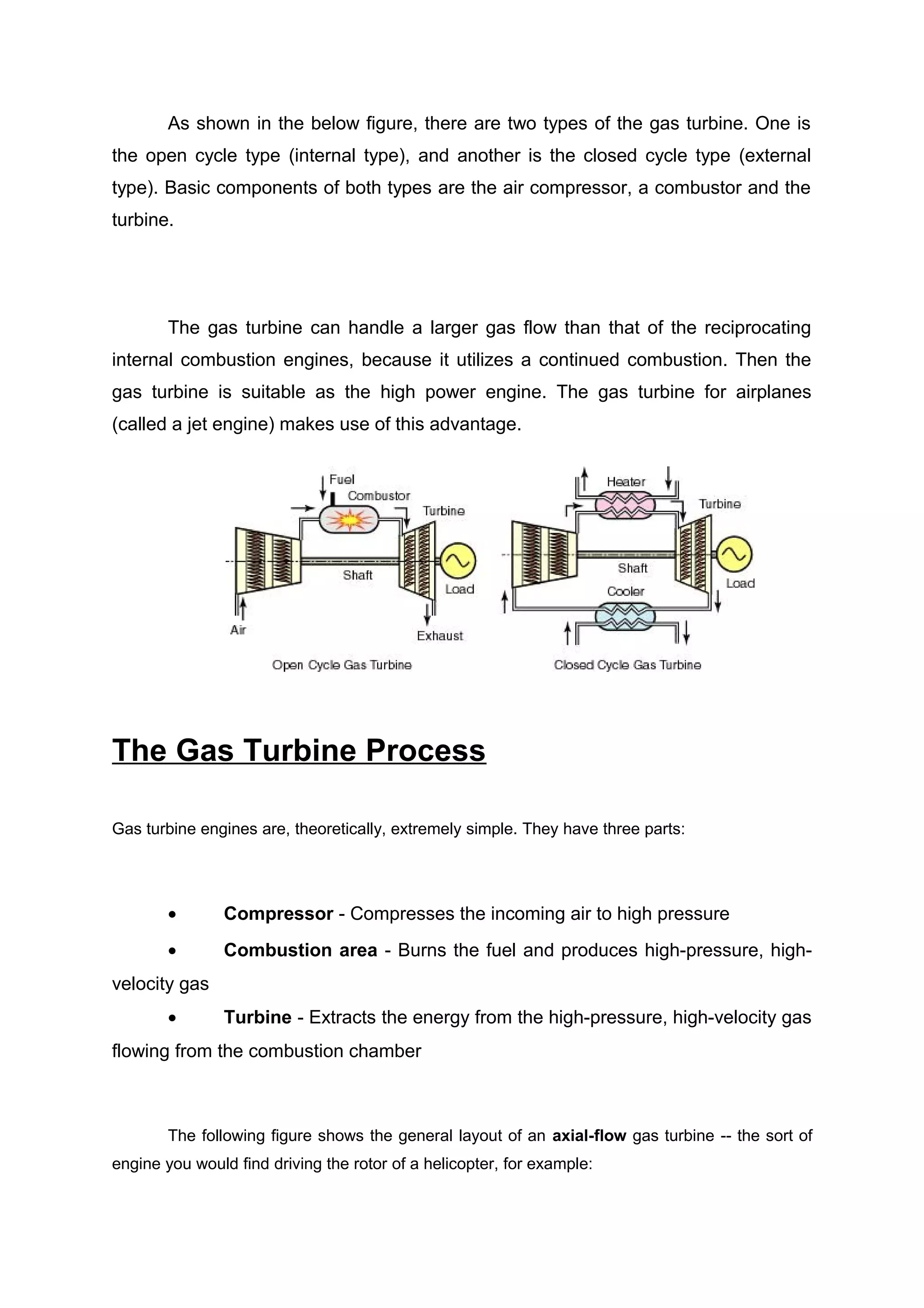 As shown in the below figure, there are two types of the gas turbine. One is 
the open cycle type (internal type), and another is the closed cycle type (external 
type). Basic components of both types are the air compressor, a combustor and the 
turbine. 
The gas turbine can handle a larger gas flow than that of the reciprocating 
internal combustion engines, because it utilizes a continued combustion. Then the 
gas turbine is suitable as the high power engine. The gas turbine for airplanes 
(called a jet engine) makes use of this advantage. 
The Gas Turbine Process 
Gas turbine engines are, theoretically, extremely simple. They have three parts: 
· Compressor - Compresses the incoming air to high pressure 
· Combustion area - Burns the fuel and produces high-pressure, high-velocity 
gas 
· Turbine - Extracts the energy from the high-pressure, high-velocity gas 
flowing from the combustion chamber 
The following figure shows the general layout of an axial-flow gas turbine -- the sort of 
engine you would find driving the rotor of a helicopter, for example: 
 