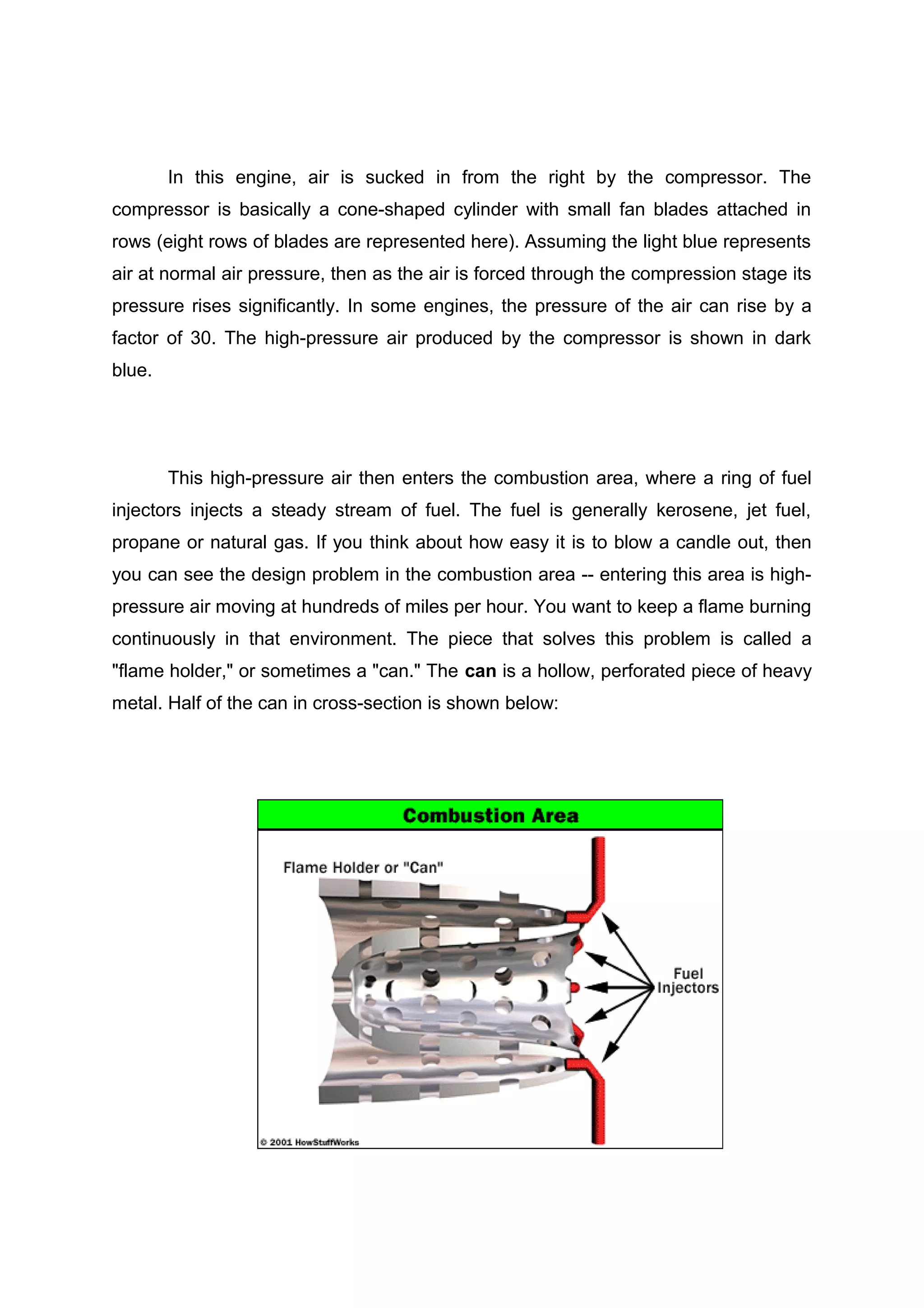 In this engine, air is sucked in from the right by the compressor. The 
compressor is basically a cone-shaped cylinder with small fan blades attached in 
rows (eight rows of blades are represented here). Assuming the light blue represents 
air at normal air pressure, then as the air is forced through the compression stage its 
pressure rises significantly. In some engines, the pressure of the air can rise by a 
factor of 30. The high-pressure air produced by the compressor is shown in dark 
blue. 
This high-pressure air then enters the combustion area, where a ring of fuel 
injectors injects a steady stream of fuel. The fuel is generally kerosene, jet fuel, 
propane or natural gas. If you think about how easy it is to blow a candle out, then 
you can see the design problem in the combustion area -- entering this area is high-pressure 
air moving at hundreds of miles per hour. You want to keep a flame burning 
continuously in that environment. The piece that solves this problem is called a 
"flame holder," or sometimes a "can." The can is a hollow, perforated piece of heavy 
metal. Half of the can in cross-section is shown below: 
 