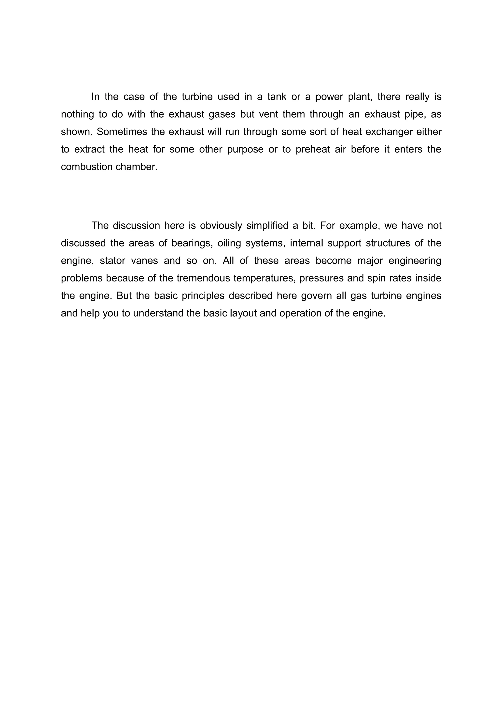 In the case of the turbine used in a tank or a power plant, there really is 
nothing to do with the exhaust gases but vent them through an exhaust pipe, as 
shown. Sometimes the exhaust will run through some sort of heat exchanger either 
to extract the heat for some other purpose or to preheat air before it enters the 
combustion chamber. 
The discussion here is obviously simplified a bit. For example, we have not 
discussed the areas of bearings, oiling systems, internal support structures of the 
engine, stator vanes and so on. All of these areas become major engineering 
problems because of the tremendous temperatures, pressures and spin rates inside 
the engine. But the basic principles described here govern all gas turbine engines 
and help you to understand the basic layout and operation of the engine. 
 
