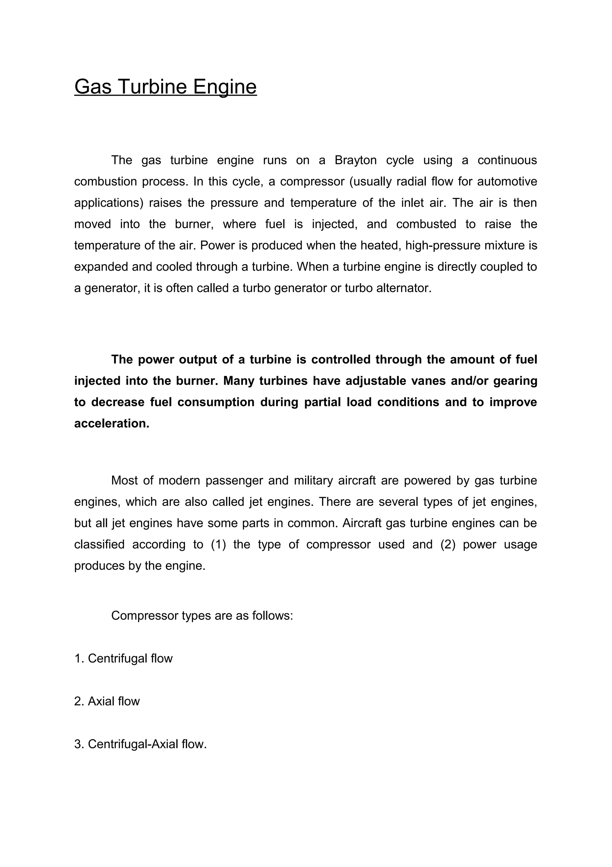 Gas Turbine Engine 
The gas turbine engine runs on a Brayton cycle using a continuous 
combustion process. In this cycle, a compressor (usually radial flow for automotive 
applications) raises the pressure and temperature of the inlet air. The air is then 
moved into the burner, where fuel is injected, and combusted to raise the 
temperature of the air. Power is produced when the heated, high-pressure mixture is 
expanded and cooled through a turbine. When a turbine engine is directly coupled to 
a generator, it is often called a turbo generator or turbo alternator. 
The power output of a turbine is controlled through the amount of fuel 
injected into the burner. Many turbines have adjustable vanes and/or gearing 
to decrease fuel consumption during partial load conditions and to improve 
acceleration. 
Most of modern passenger and military aircraft are powered by gas turbine 
engines, which are also called jet engines. There are several types of jet engines, 
but all jet engines have some parts in common. Aircraft gas turbine engines can be 
classified according to (1) the type of compressor used and (2) power usage 
produces by the engine. 
Compressor types are as follows: 
1. Centrifugal flow 
2. Axial flow 
3. Centrifugal-Axial flow. 
 