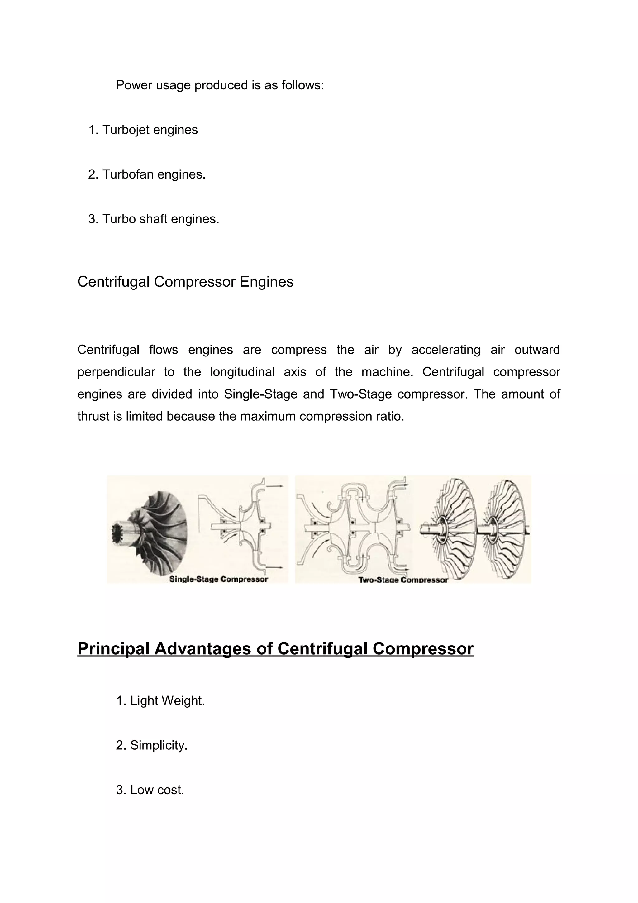 Power usage produced is as follows: 
1. Turbojet engines 
2. Turbofan engines. 
3. Turbo shaft engines. 
Centrifugal Compressor Engines 
Centrifugal flows engines are compress the air by accelerating air outward 
perpendicular to the longitudinal axis of the machine. Centrifugal compressor 
engines are divided into Single-Stage and Two-Stage compressor. The amount of 
thrust is limited because the maximum compression ratio. 
Principal Advantages of Centrifugal Compressor 
1. Light Weight. 
2. Simplicity. 
3. Low cost. 
 
