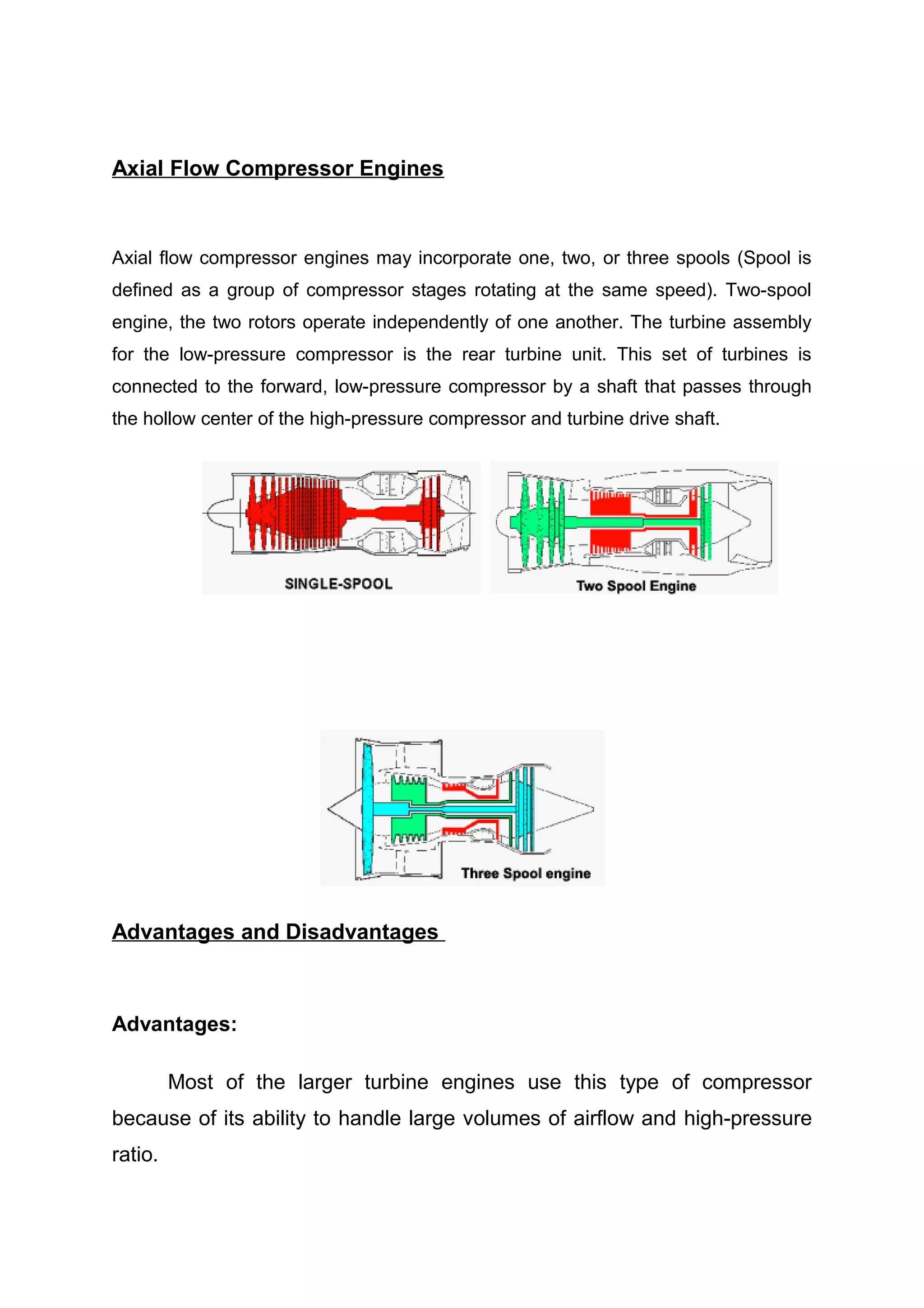 Axial Flow Compressor Engines 
Axial flow compressor engines may incorporate one, two, or three spools (Spool is 
defined as a group of compressor stages rotating at the same speed). Two-spool 
engine, the two rotors operate independently of one another. The turbine assembly 
for the low-pressure compressor is the rear turbine unit. This set of turbines is 
connected to the forward, low-pressure compressor by a shaft that passes through 
the hollow center of the high-pressure compressor and turbine drive shaft. 
Advantages and Disadvantages 
Advantages: 
Most of the larger turbine engines use this type of compressor 
because of its ability to handle large volumes of airflow and high-pressure 
ratio. 
 