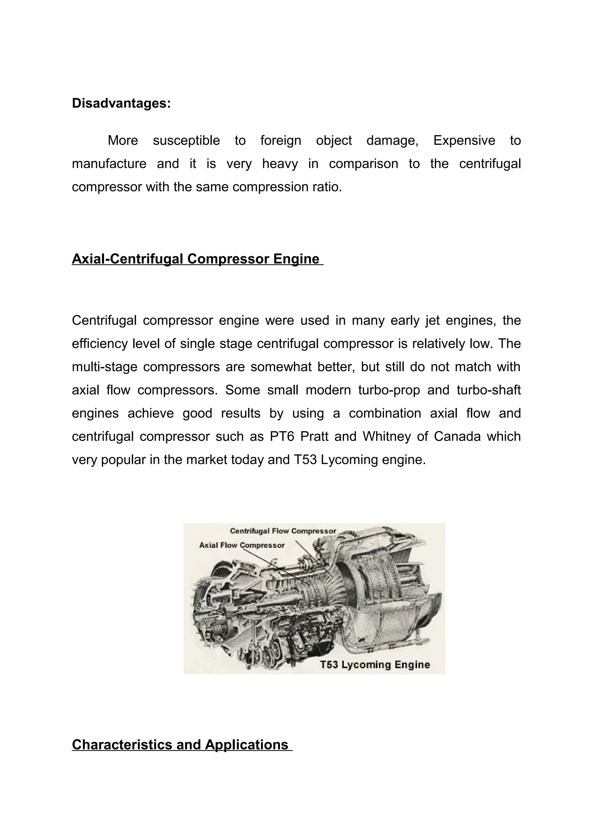 Disadvantages: 
More susceptible to foreign object damage, Expensive to 
manufacture and it is very heavy in comparison to the centrifugal 
compressor with the same compression ratio. 
Axial-Centrifugal Compressor Engine 
Centrifugal compressor engine were used in many early jet engines, the 
efficiency level of single stage centrifugal compressor is relatively low. The 
multi-stage compressors are somewhat better, but still do not match with 
axial flow compressors. Some small modern turbo-prop and turbo-shaft 
engines achieve good results by using a combination axial flow and 
centrifugal compressor such as PT6 Pratt and Whitney of Canada which 
very popular in the market today and T53 Lycoming engine. 
Characteristics and Applications 
 
