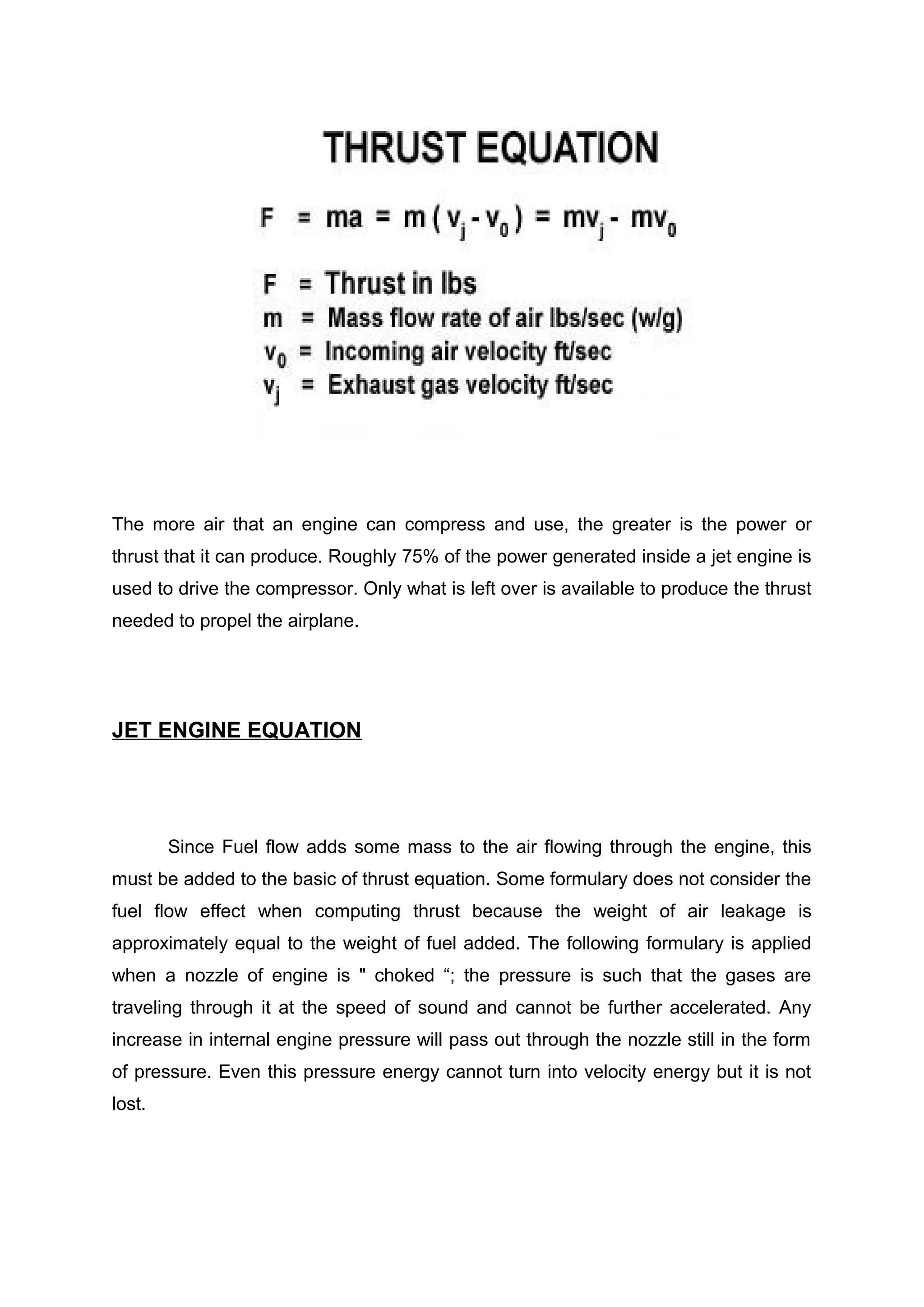 The more air that an engine can compress and use, the greater is the power or 
thrust that it can produce. Roughly 75% of the power generated inside a jet engine is 
used to drive the compressor. Only what is left over is available to produce the thrust 
needed to propel the airplane. 
JET ENGINE EQUATION 
Since Fuel flow adds some mass to the air flowing through the engine, this 
must be added to the basic of thrust equation. Some formulary does not consider the 
fuel flow effect when computing thrust because the weight of air leakage is 
approximately equal to the weight of fuel added. The following formulary is applied 
when a nozzle of engine is " choked “; the pressure is such that the gases are 
traveling through it at the speed of sound and cannot be further accelerated. Any 
increase in internal engine pressure will pass out through the nozzle still in the form 
of pressure. Even this pressure energy cannot turn into velocity energy but it is not 
lost. 
 