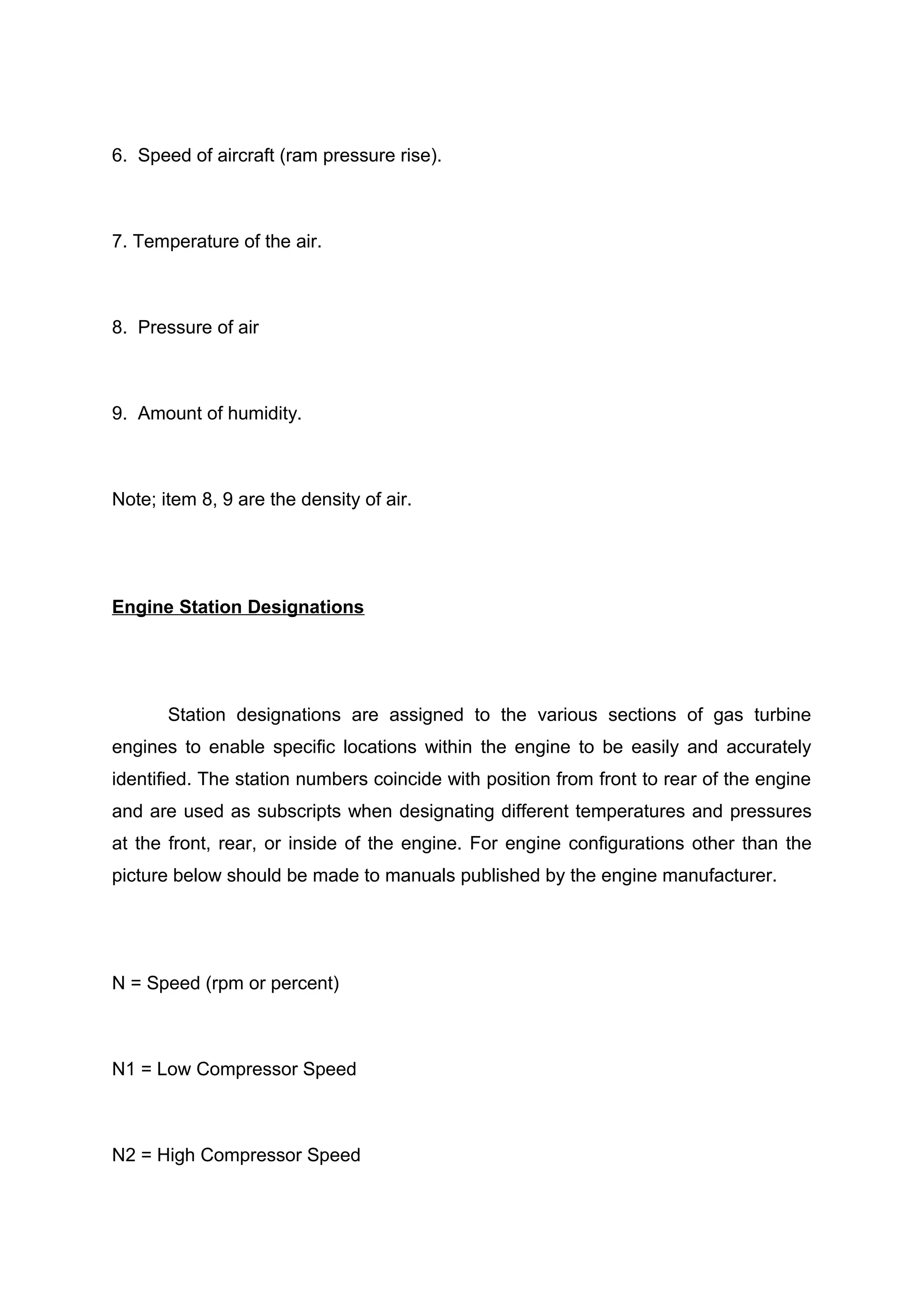6. Speed of aircraft (ram pressure rise). 
7. Temperature of the air. 
8. Pressure of air 
9. Amount of humidity. 
Note; item 8, 9 are the density of air. 
Engine Station Designations 
Station designations are assigned to the various sections of gas turbine 
engines to enable specific locations within the engine to be easily and accurately 
identified. The station numbers coincide with position from front to rear of the engine 
and are used as subscripts when designating different temperatures and pressures 
at the front, rear, or inside of the engine. For engine configurations other than the 
picture below should be made to manuals published by the engine manufacturer. 
N = Speed (rpm or percent) 
N1 = Low Compressor Speed 
N2 = High Compressor Speed 
 