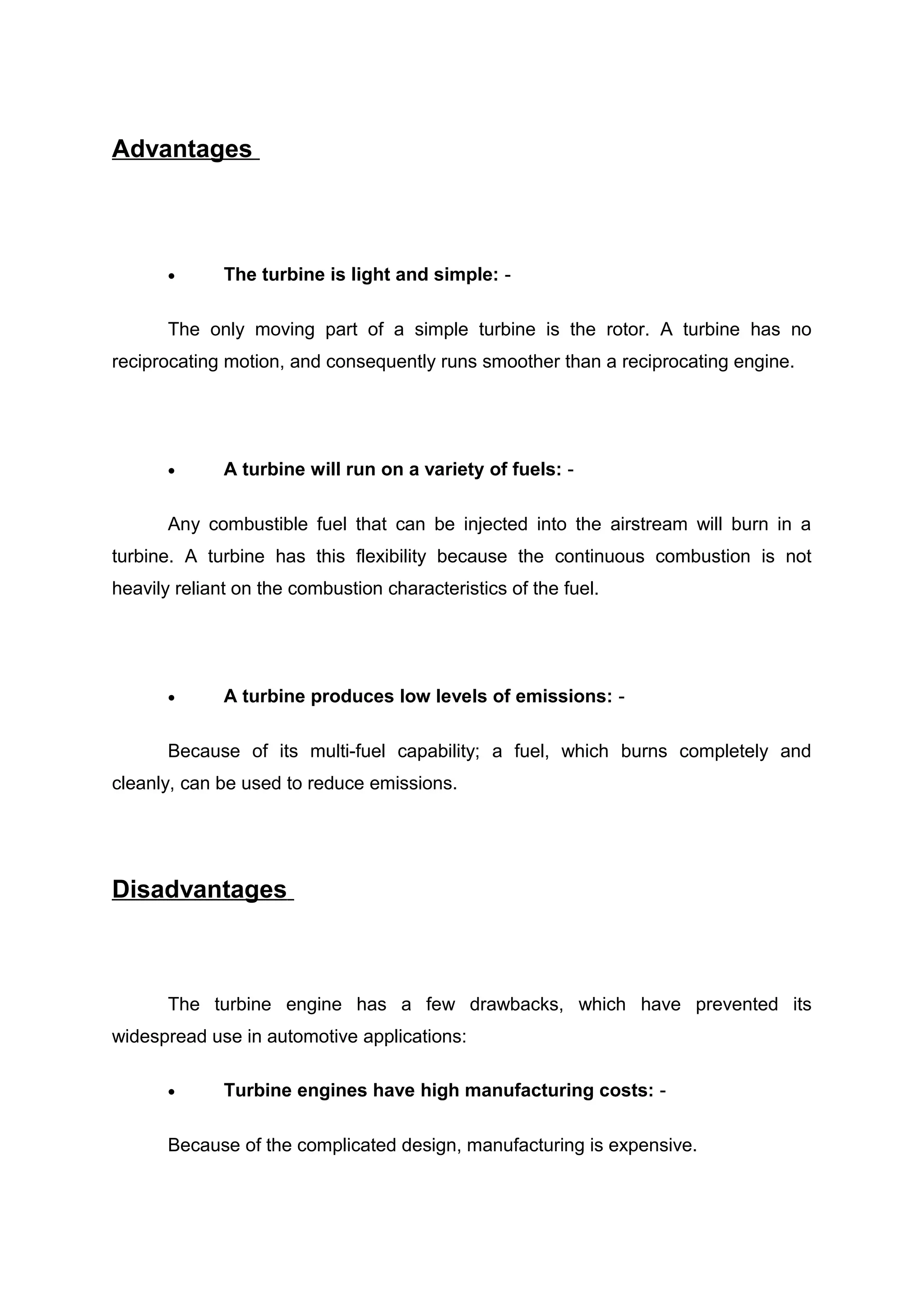 Advantages 
· The turbine is light and simple: - 
The only moving part of a simple turbine is the rotor. A turbine has no 
reciprocating motion, and consequently runs smoother than a reciprocating engine. 
· A turbine will run on a variety of fuels: - 
Any combustible fuel that can be injected into the airstream will burn in a 
turbine. A turbine has this flexibility because the continuous combustion is not 
heavily reliant on the combustion characteristics of the fuel. 
· A turbine produces low levels of emissions: - 
Because of its multi-fuel capability; a fuel, which burns completely and 
cleanly, can be used to reduce emissions. 
Disadvantages 
The turbine engine has a few drawbacks, which have prevented its 
widespread use in automotive applications: 
· Turbine engines have high manufacturing costs: - 
Because of the complicated design, manufacturing is expensive. 
 