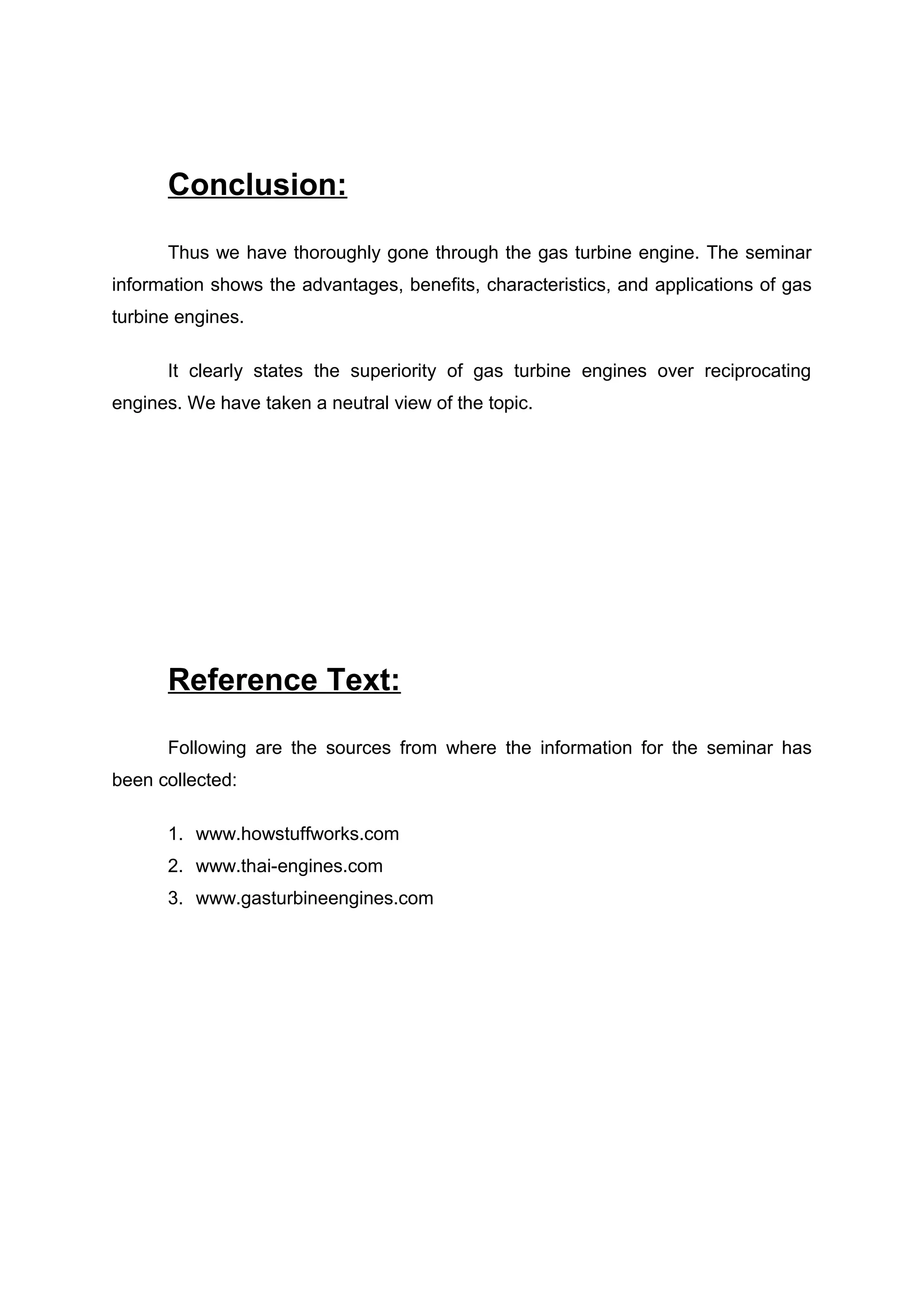 Conclusion: 
Thus we have thoroughly gone through the gas turbine engine. The seminar 
information shows the advantages, benefits, characteristics, and applications of gas 
turbine engines. 
It clearly states the superiority of gas turbine engines over reciprocating 
engines. We have taken a neutral view of the topic. 
Reference Text: 
Following are the sources from where the information for the seminar has 
been collected: 
1. www.howstuffworks.com 
2. www.thai-engines.com 
3. www.gasturbineengines.com 
