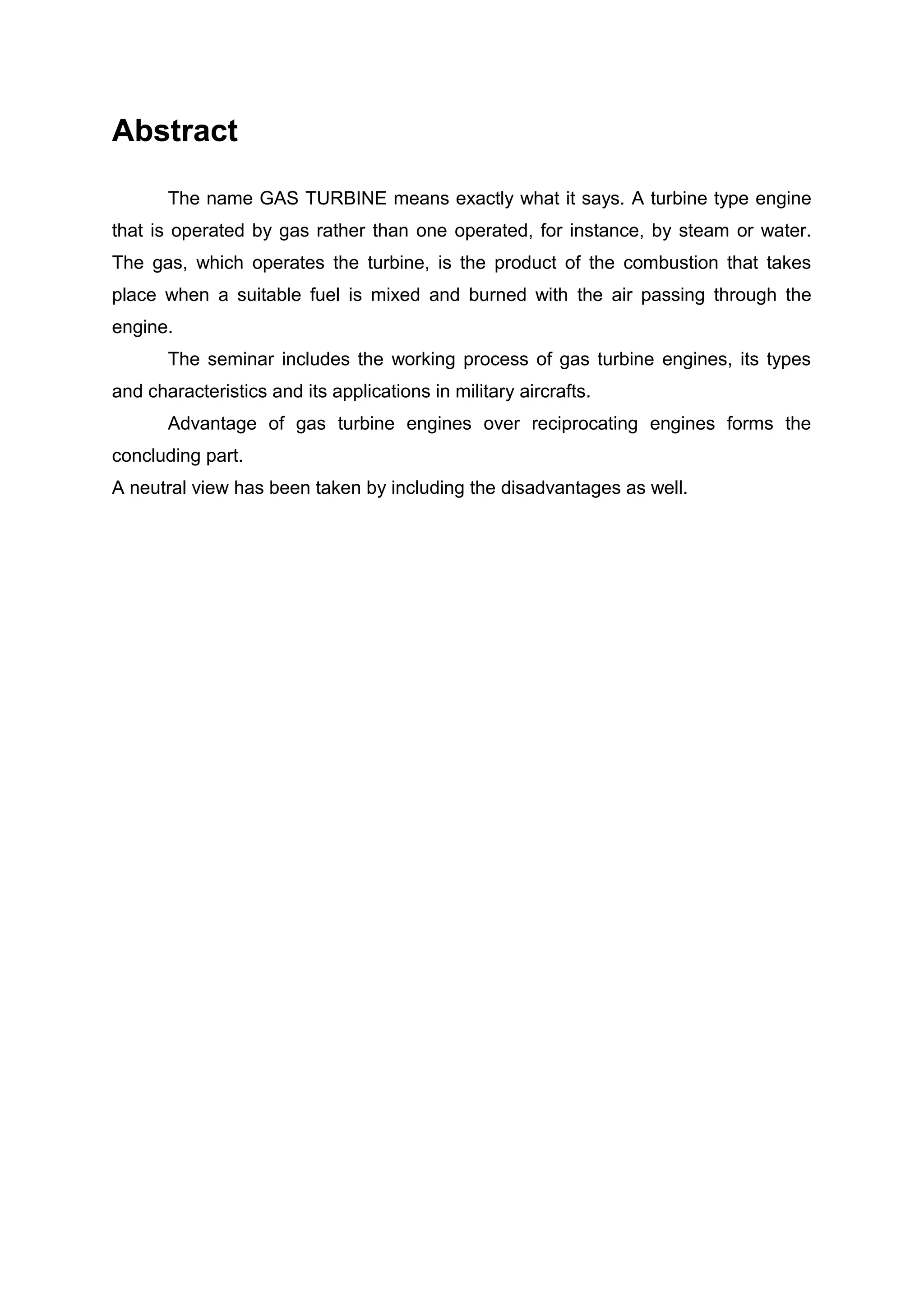 Abstract 
The name GAS TURBINE means exactly what it says. A turbine type engine 
that is operated by gas rather than one operated, for instance, by steam or water. 
The gas, which operates the turbine, is the product of the combustion that takes 
place when a suitable fuel is mixed and burned with the air passing through the 
engine. 
The seminar includes the working process of gas turbine engines, its types 
and characteristics and its applications in military aircrafts. 
Advantage of gas turbine engines over reciprocating engines forms the 
concluding part. 
A neutral view has been taken by including the disadvantages as well. 
 