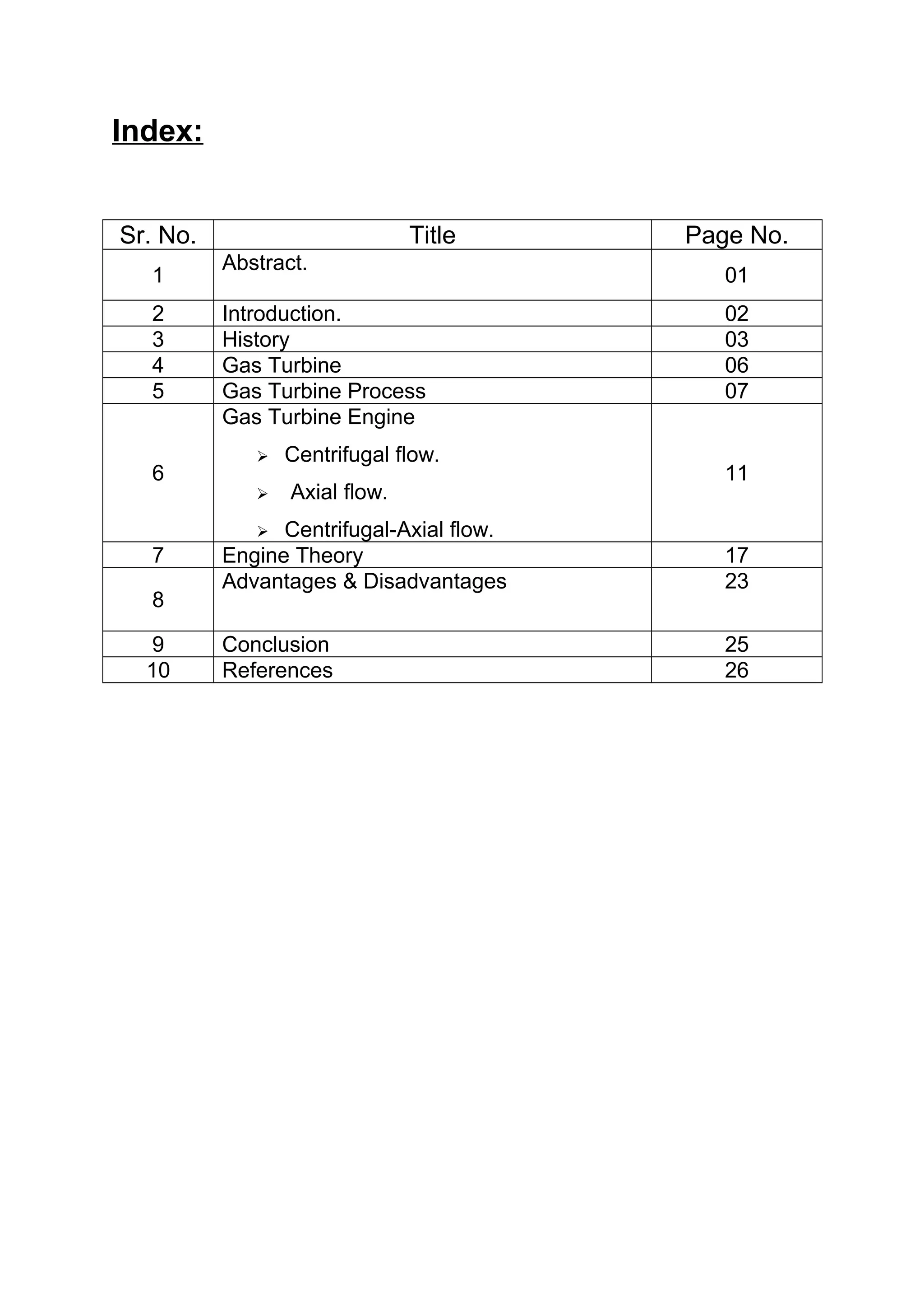 Index: 
Sr. No. Title Page No. 
1 Abstract. 01 
2 Introduction. 02 
3 History 03 
4 Gas Turbine 06 
5 Gas Turbine Process 07 
6 
Gas Turbine Engine 
 Centrifugal flow. 
 Axial flow. 
 Centrifugal-Axial flow. 
11 
7 Engine Theory 17 
Advantages & Disadvantages 23 
8 
9 Conclusion 25 
10 References 26 
 