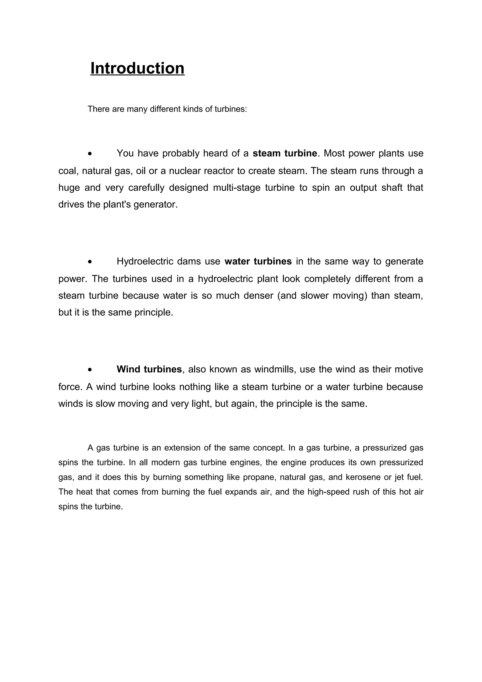 Introduction 
There are many different kinds of turbines: 
· You have probably heard of a steam turbine. Most power plants use 
coal, natural gas, oil or a nuclear reactor to create steam. The steam runs through a 
huge and very carefully designed multi-stage turbine to spin an output shaft that 
drives the plant's generator. 
· Hydroelectric dams use water turbines in the same way to generate 
power. The turbines used in a hydroelectric plant look completely different from a 
steam turbine because water is so much denser (and slower moving) than steam, 
but it is the same principle. 
· Wind turbines, also known as windmills, use the wind as their motive 
force. A wind turbine looks nothing like a steam turbine or a water turbine because 
winds is slow moving and very light, but again, the principle is the same. 
A gas turbine is an extension of the same concept. In a gas turbine, a pressurized gas 
spins the turbine. In all modern gas turbine engines, the engine produces its own pressurized 
gas, and it does this by burning something like propane, natural gas, and kerosene or jet fuel. 
The heat that comes from burning the fuel expands air, and the high-speed rush of this hot air 
spins the turbine. 
 