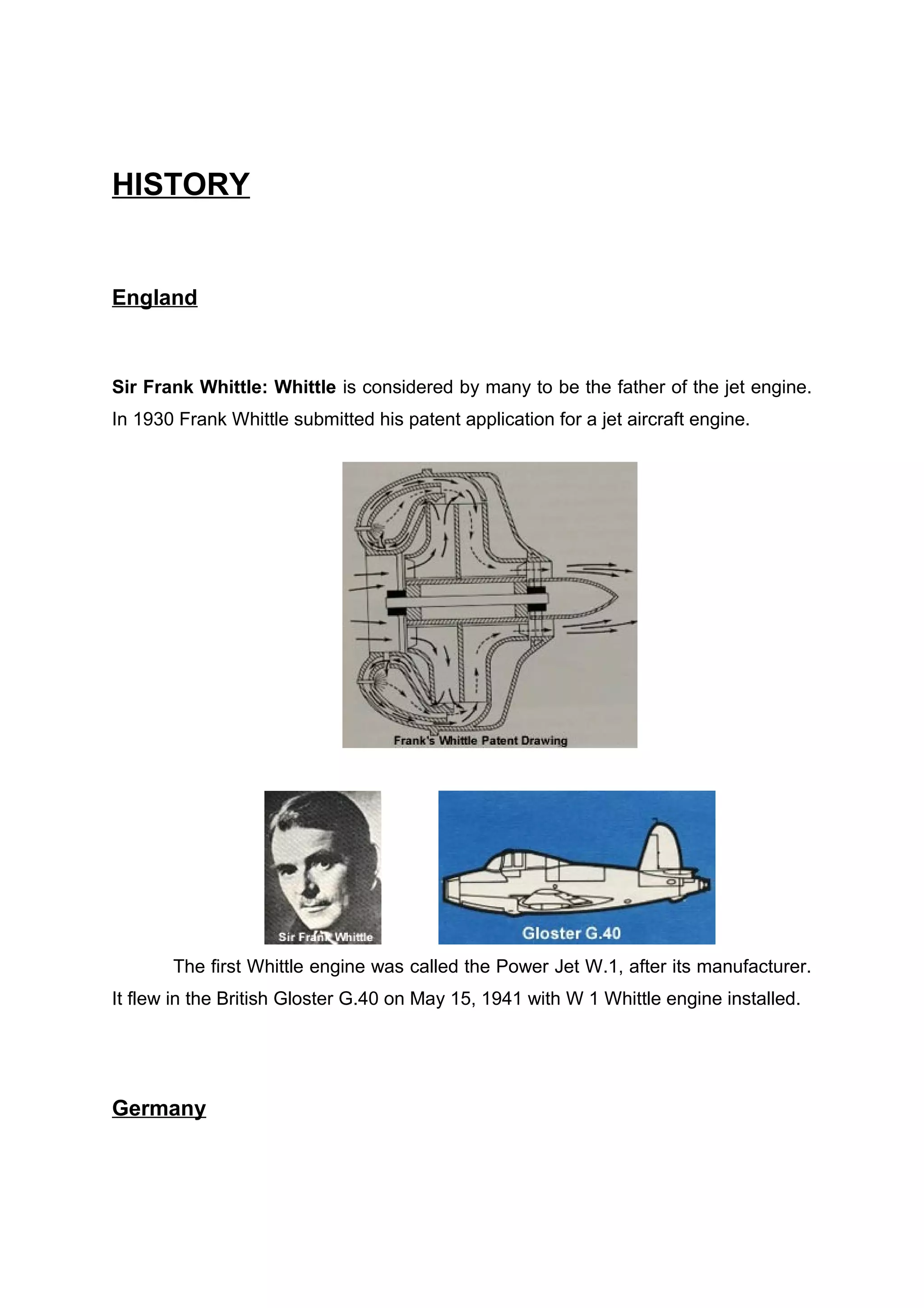 HISTORY 
England 
Sir Frank Whittle: Whittle is considered by many to be the father of the jet engine. 
In 1930 Frank Whittle submitted his patent application for a jet aircraft engine. 
The first Whittle engine was called the Power Jet W.1, after its manufacturer. 
It flew in the British Gloster G.40 on May 15, 1941 with W 1 Whittle engine installed. 
Germany 
 