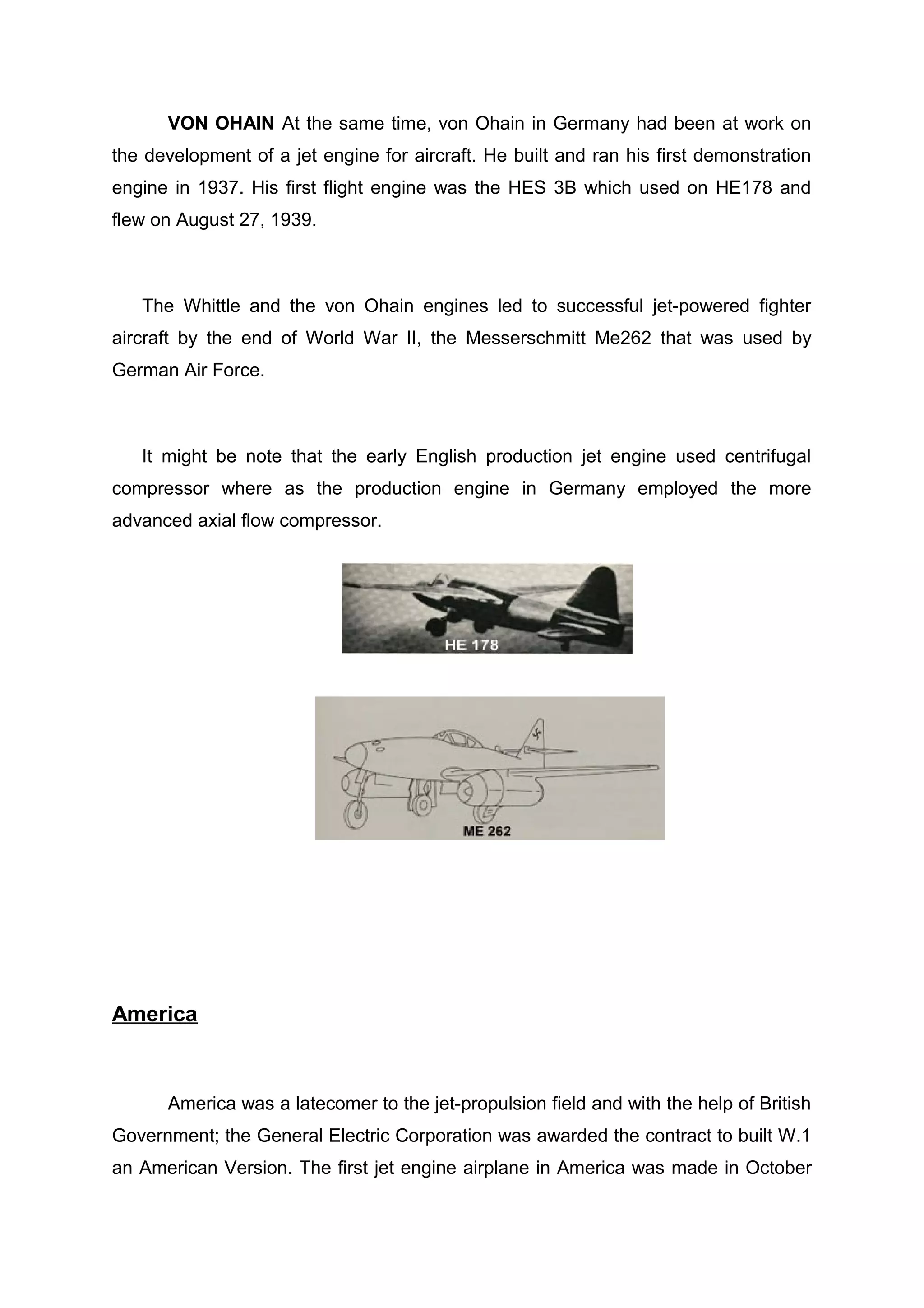 VON OHAIN At the same time, von Ohain in Germany had been at work on 
the development of a jet engine for aircraft. He built and ran his first demonstration 
engine in 1937. His first flight engine was the HES 3B which used on HE178 and 
flew on August 27, 1939. 
The Whittle and the von Ohain engines led to successful jet-powered fighter 
aircraft by the end of World War II, the Messerschmitt Me262 that was used by 
German Air Force. 
It might be note that the early English production jet engine used centrifugal 
compressor where as the production engine in Germany employed the more 
advanced axial flow compressor. 
America 
America was a latecomer to the jet-propulsion field and with the help of British 
Government; the General Electric Corporation was awarded the contract to built W.1 
an American Version. The first jet engine airplane in America was made in October 
 