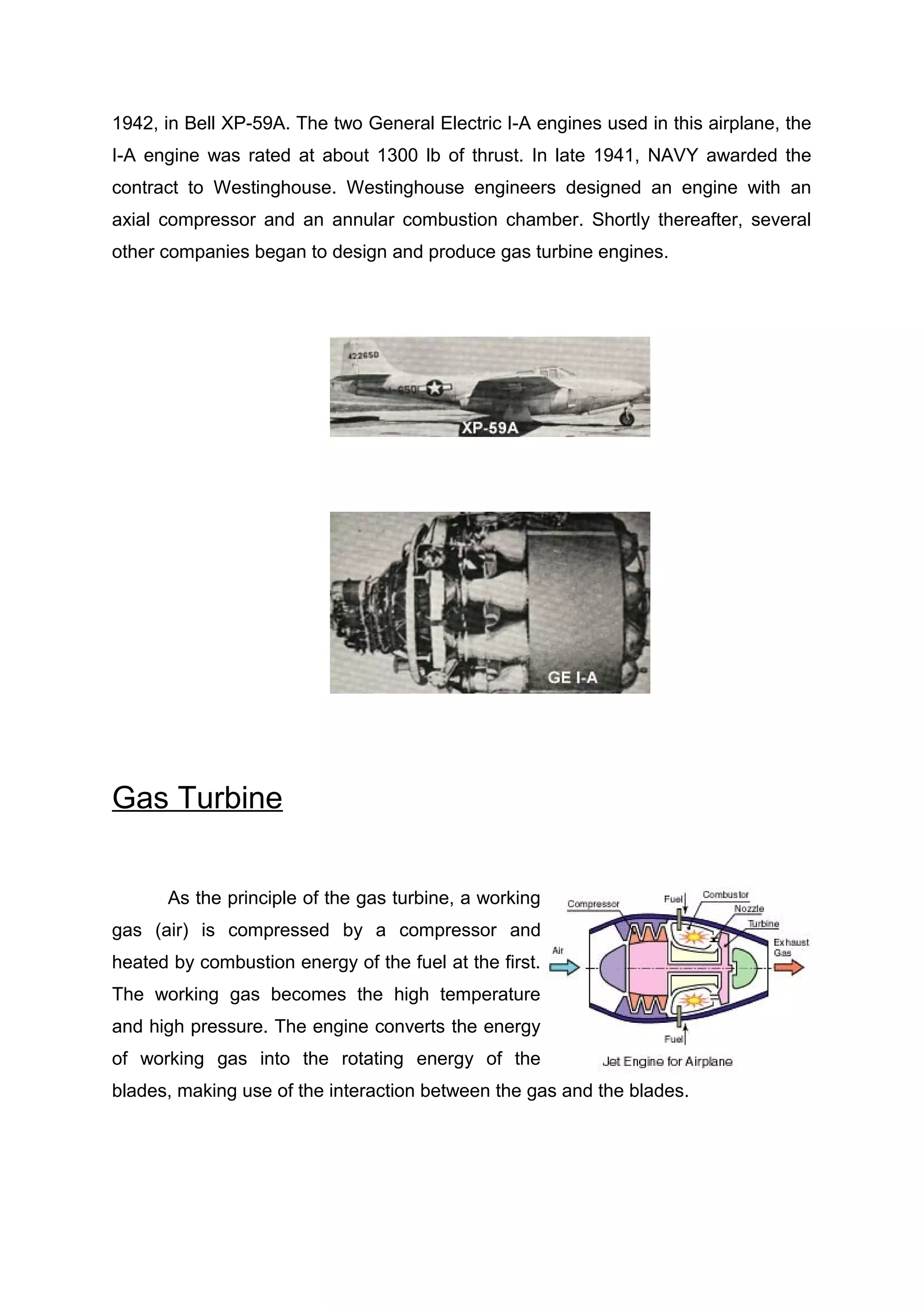 1942, in Bell XP-59A. The two General Electric I-A engines used in this airplane, the 
I-A engine was rated at about 1300 lb of thrust. In late 1941, NAVY awarded the 
contract to Westinghouse. Westinghouse engineers designed an engine with an 
axial compressor and an annular combustion chamber. Shortly thereafter, several 
other companies began to design and produce gas turbine engines. 
Gas Turbine 
As the principle of the gas turbine, a working 
gas (air) is compressed by a compressor and 
heated by combustion energy of the fuel at the first. 
The working gas becomes the high temperature 
and high pressure. The engine converts the energy 
of working gas into the rotating energy of the 
blades, making use of the interaction between the gas and the blades. 
 
