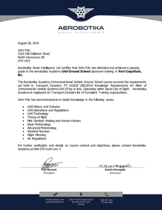 Paul Bennett
President
KatelinKienapple
Instructor
August 28, 2016
John Fritz
2163 Old Dollarton Road
North Vancouver, BC
V7H 1W3
Aerobotika Aerial Intelligence Ltd certifies that John Fritz has attended and achieved a passing
grade in the Aerobotika Academy UAV Ground School classroom training in Port Coquitlam,
BC.
The Aerobotika Academy Unmanned Aerial Vehicle Ground School course exceeds the requirements
set forth in Transport Canada’s TP 15263E (08/2014) Knowledge Requirements for Pilots of
Unmanned Air Vehicle Systems UAV 25 Kg or less, Operating within Visual Line of Sight. Aerobotika
Academy is registered on Transport Canada’s list of Compliant Training organizations.
John Fritz has demonstrated an in depth knowledge in the following areas:
 UAS History and Industry
 UAS Operations and Regulations
 UAS Technology
 Theory of flight
 Pilot Decision Making and Human Factors
 Basic Meteorology
 Advanced Meteorology
 Weather Services
 Flight Planning
 Air Regulations
For further verification and details on course content and objectives, please contact Aerobotika
Academy at 800-579-1UAV ext. 4
 