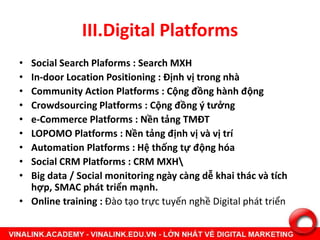 III.Digital Platforms
• Social Search Plaforms : Search MXH
• In-door Location Positioning : Định vị trong nhà
• Community Action Platforms : Cộng đồng hành động
• Crowdsourcing Platforms : Cộng đồng ý tưởng
• e-Commerce Platforms : Nền tảng TMĐT
• LOPOMO Platforms : Nền tảng định vị và vị trí
• Automation Platforms : Hệ thống tự động hóa
• Social CRM Platforms : CRM MXH
• Big data / Social monitoring ngày càng dễ khai thác và tích
hợp, SMAC phát triển mạnh.
• Online training : Đào tạo trực tuyến nghề Digital phát triển
 