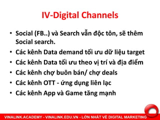 IV-Digital Channels
• Social (FB..) và Search vẫn độc tôn, sẽ thêm
Social search.
• Các kênh Data demand tối ưu dữ liệu target
• Các kênh Data tối ưu theo vị trí và địa điểm
• Các kênh chợ buôn bán/ chợ deals
• Các kênh OTT - ứng dụng liên lạc
• Các kênh App và Game tăng mạnh
 