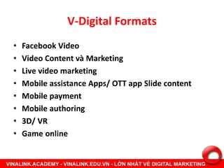 V-Digital Formats
• Facebook Video
• Video Content và Marketing
• Live video marketing
• Mobile assistance Apps/ OTT app Slide content
• Mobile payment
• Mobile authoring
• 3D/ VR
• Game online
 