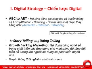 I. Digital Strategy – Chiến lược Digital
• ABC to ART - Mô hình đánh giá sáng tạo và truyền thông
cũ ABC (Attention - Branding - Communication) được thay
bằng ART (Authentic - Relevant - Talkability).
• Từ Story Telling sang Doing Telling
• Growth hacking Marketing : Sử dụng công nghệ số
trong phát triển các ứng dụng cho marketing để tăng đột
biến số lượng lớn người sử dụng sẽ phát triển mạnh
nữa.
• Truyền thông Trải nghiệm phát triển mạnh
Giám đốc Truyền thông của Unilever
 