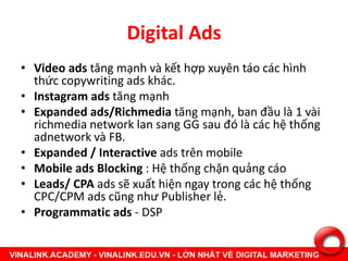 Digital Ads
• Video ads tăng mạnh và kết hợp xuyên táo các hình
thức copywriting ads khác.
• Instagram ads tăng mạnh
• Expanded ads/Richmedia tăng mạnh, ban đầu là 1 vài
richmedia network lan sang GG sau đó là các hệ thống
adnetwork và FB.
• Expanded / Interactive ads trên mobile
• Mobile ads Blocking : Hệ thống chặn quảng cáo
• Leads/ CPA ads sẽ xuất hiện ngay trong các hệ thống
CPC/CPM ads cũng như Publisher lẻ.
• Programmatic ads - DSP
 
